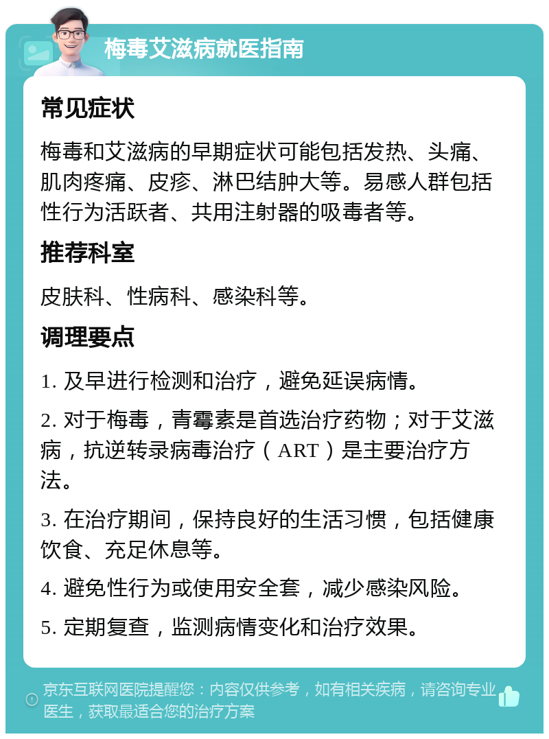 梅毒艾滋病就医指南 常见症状 梅毒和艾滋病的早期症状可能包括发热、头痛、肌肉疼痛、皮疹、淋巴结肿大等。易感人群包括性行为活跃者、共用注射器的吸毒者等。 推荐科室 皮肤科、性病科、感染科等。 调理要点 1. 及早进行检测和治疗，避免延误病情。 2. 对于梅毒，青霉素是首选治疗药物；对于艾滋病，抗逆转录病毒治疗（ART）是主要治疗方法。 3. 在治疗期间，保持良好的生活习惯，包括健康饮食、充足休息等。 4. 避免性行为或使用安全套，减少感染风险。 5. 定期复查，监测病情变化和治疗效果。