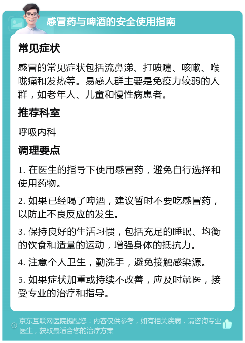 感冒药与啤酒的安全使用指南 常见症状 感冒的常见症状包括流鼻涕、打喷嚏、咳嗽、喉咙痛和发热等。易感人群主要是免疫力较弱的人群，如老年人、儿童和慢性病患者。 推荐科室 呼吸内科 调理要点 1. 在医生的指导下使用感冒药，避免自行选择和使用药物。 2. 如果已经喝了啤酒，建议暂时不要吃感冒药，以防止不良反应的发生。 3. 保持良好的生活习惯，包括充足的睡眠、均衡的饮食和适量的运动，增强身体的抵抗力。 4. 注意个人卫生，勤洗手，避免接触感染源。 5. 如果症状加重或持续不改善，应及时就医，接受专业的治疗和指导。