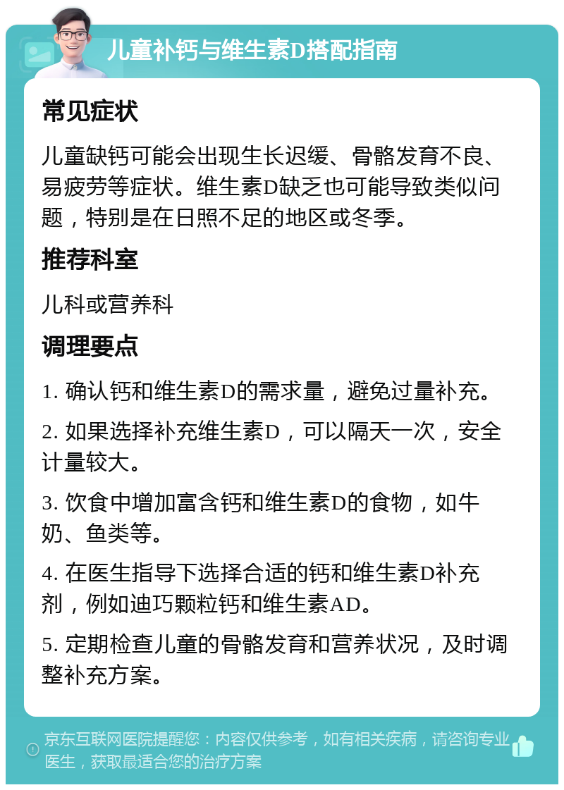 儿童补钙与维生素D搭配指南 常见症状 儿童缺钙可能会出现生长迟缓、骨骼发育不良、易疲劳等症状。维生素D缺乏也可能导致类似问题，特别是在日照不足的地区或冬季。 推荐科室 儿科或营养科 调理要点 1. 确认钙和维生素D的需求量，避免过量补充。 2. 如果选择补充维生素D，可以隔天一次，安全计量较大。 3. 饮食中增加富含钙和维生素D的食物，如牛奶、鱼类等。 4. 在医生指导下选择合适的钙和维生素D补充剂，例如迪巧颗粒钙和维生素AD。 5. 定期检查儿童的骨骼发育和营养状况，及时调整补充方案。