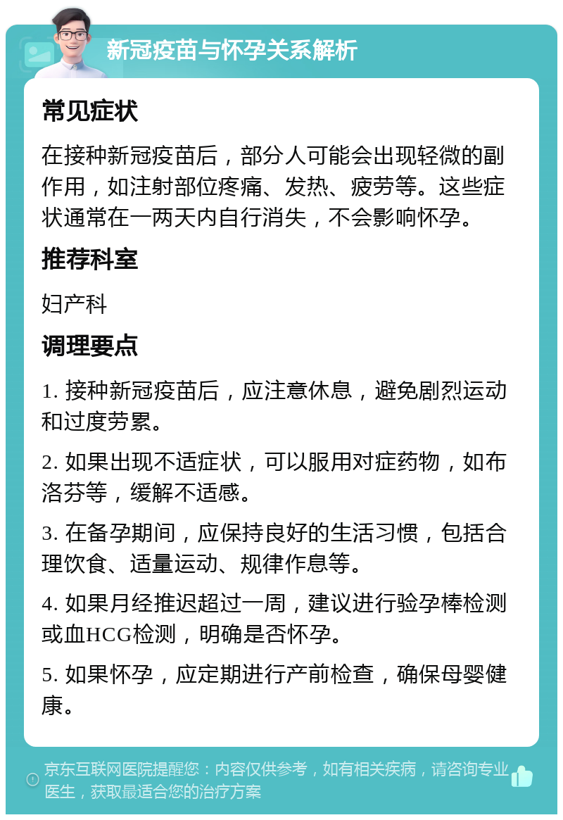 新冠疫苗与怀孕关系解析 常见症状 在接种新冠疫苗后，部分人可能会出现轻微的副作用，如注射部位疼痛、发热、疲劳等。这些症状通常在一两天内自行消失，不会影响怀孕。 推荐科室 妇产科 调理要点 1. 接种新冠疫苗后，应注意休息，避免剧烈运动和过度劳累。 2. 如果出现不适症状，可以服用对症药物，如布洛芬等，缓解不适感。 3. 在备孕期间，应保持良好的生活习惯，包括合理饮食、适量运动、规律作息等。 4. 如果月经推迟超过一周，建议进行验孕棒检测或血HCG检测，明确是否怀孕。 5. 如果怀孕，应定期进行产前检查，确保母婴健康。