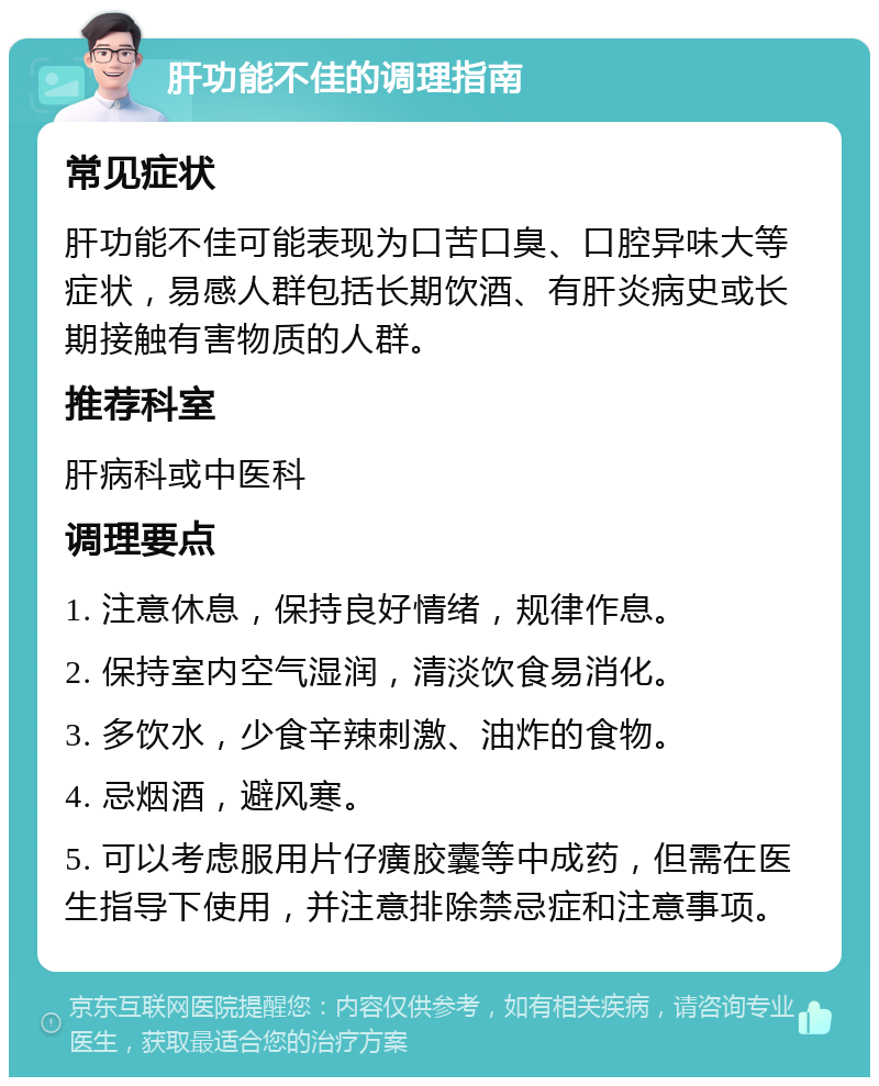 肝功能不佳的调理指南 常见症状 肝功能不佳可能表现为口苦口臭、口腔异味大等症状，易感人群包括长期饮酒、有肝炎病史或长期接触有害物质的人群。 推荐科室 肝病科或中医科 调理要点 1. 注意休息，保持良好情绪，规律作息。 2. 保持室内空气湿润，清淡饮食易消化。 3. 多饮水，少食辛辣刺激、油炸的食物。 4. 忌烟酒，避风寒。 5. 可以考虑服用片仔癀胶囊等中成药，但需在医生指导下使用，并注意排除禁忌症和注意事项。