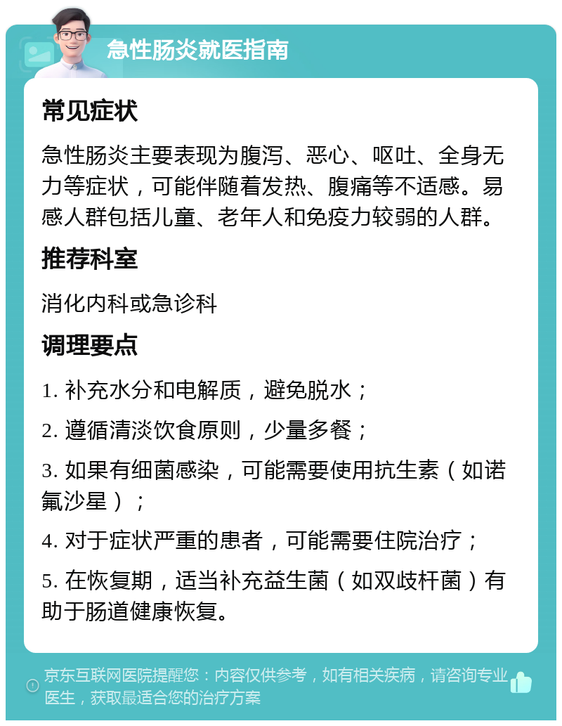 急性肠炎就医指南 常见症状 急性肠炎主要表现为腹泻、恶心、呕吐、全身无力等症状，可能伴随着发热、腹痛等不适感。易感人群包括儿童、老年人和免疫力较弱的人群。 推荐科室 消化内科或急诊科 调理要点 1. 补充水分和电解质，避免脱水； 2. 遵循清淡饮食原则，少量多餐； 3. 如果有细菌感染，可能需要使用抗生素（如诺氟沙星）； 4. 对于症状严重的患者，可能需要住院治疗； 5. 在恢复期，适当补充益生菌（如双歧杆菌）有助于肠道健康恢复。