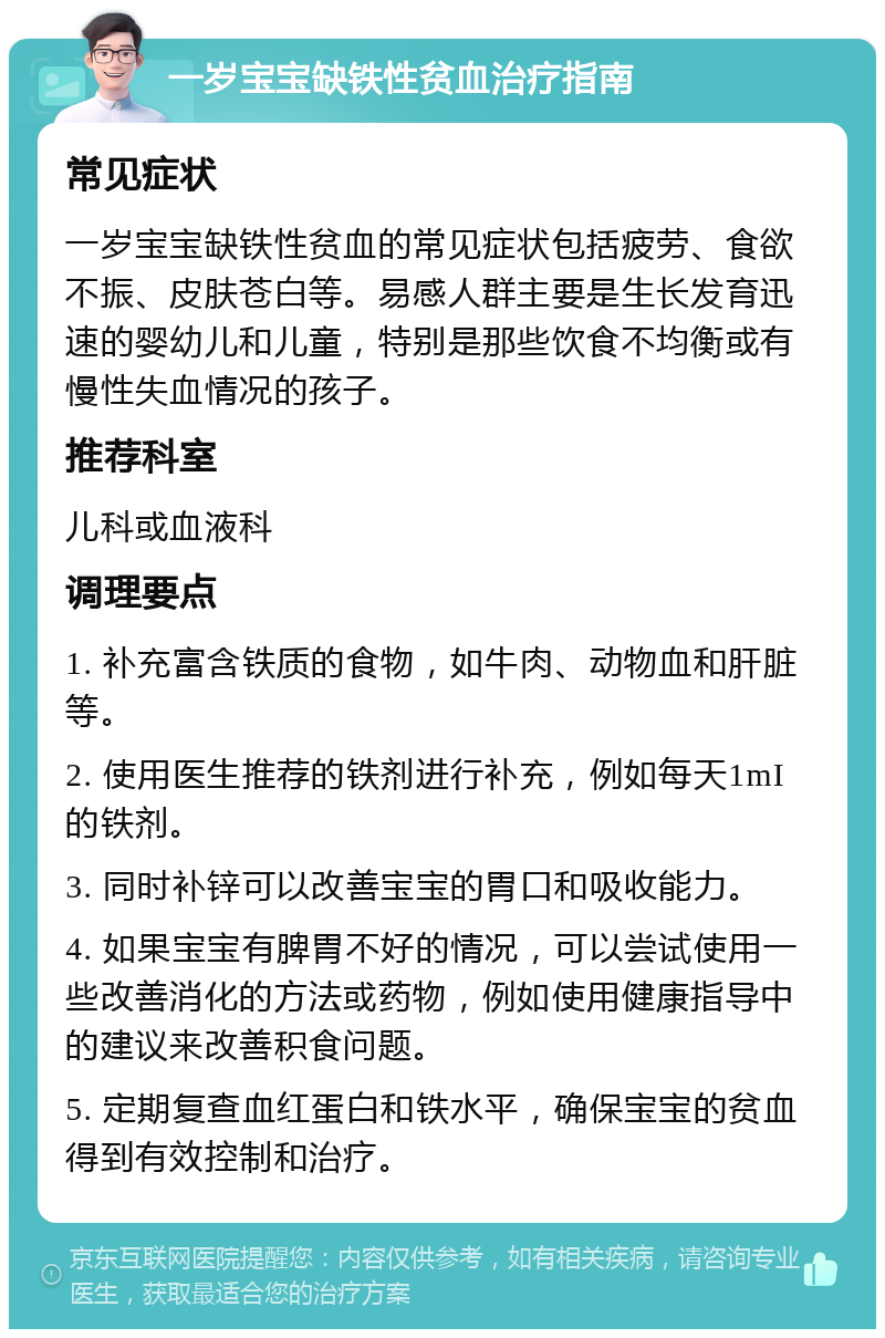 一岁宝宝缺铁性贫血治疗指南 常见症状 一岁宝宝缺铁性贫血的常见症状包括疲劳、食欲不振、皮肤苍白等。易感人群主要是生长发育迅速的婴幼儿和儿童，特别是那些饮食不均衡或有慢性失血情况的孩子。 推荐科室 儿科或血液科 调理要点 1. 补充富含铁质的食物，如牛肉、动物血和肝脏等。 2. 使用医生推荐的铁剂进行补充，例如每天1mI的铁剂。 3. 同时补锌可以改善宝宝的胃口和吸收能力。 4. 如果宝宝有脾胃不好的情况，可以尝试使用一些改善消化的方法或药物，例如使用健康指导中的建议来改善积食问题。 5. 定期复查血红蛋白和铁水平，确保宝宝的贫血得到有效控制和治疗。