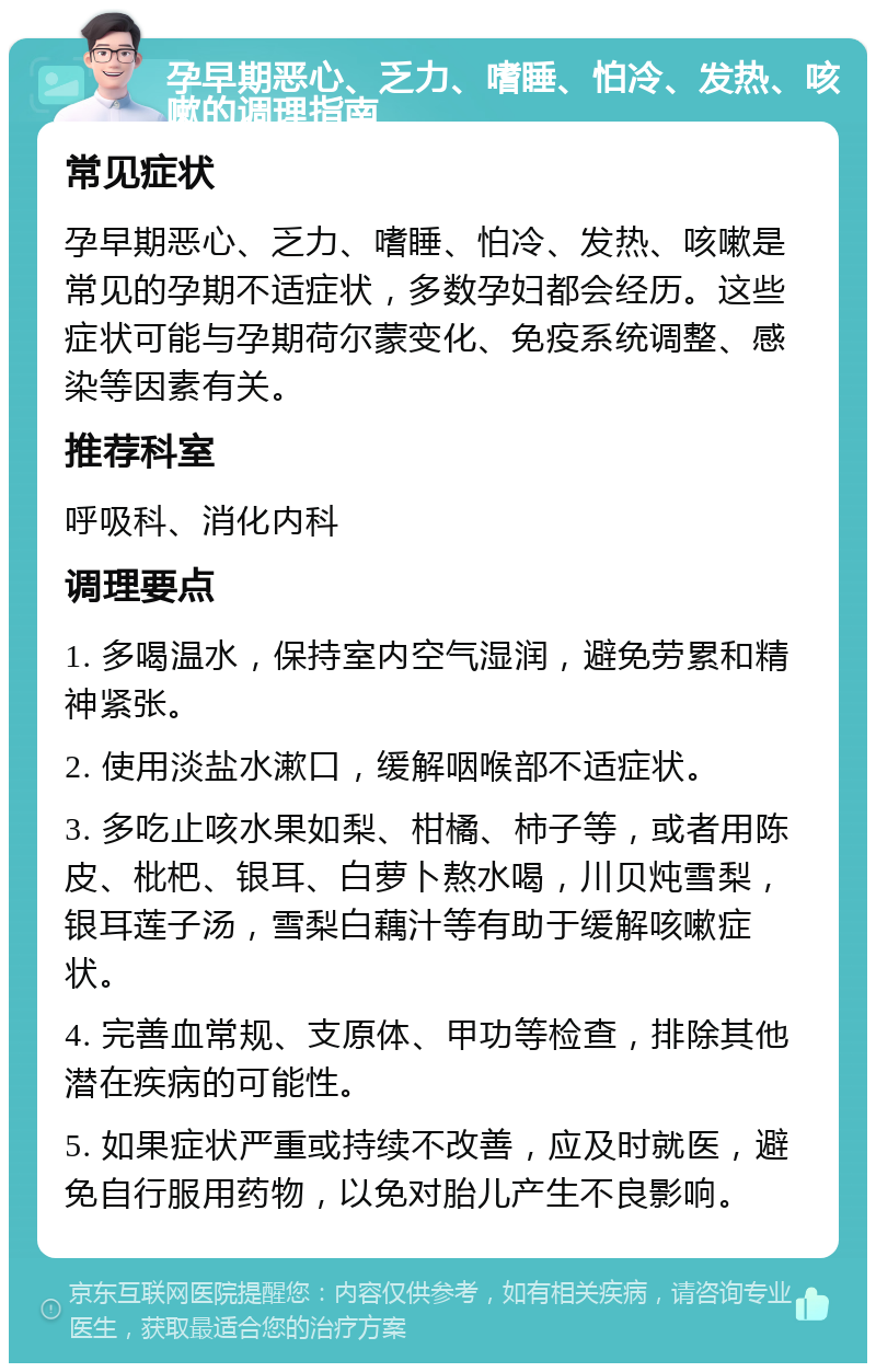 孕早期恶心、乏力、嗜睡、怕冷、发热、咳嗽的调理指南 常见症状 孕早期恶心、乏力、嗜睡、怕冷、发热、咳嗽是常见的孕期不适症状，多数孕妇都会经历。这些症状可能与孕期荷尔蒙变化、免疫系统调整、感染等因素有关。 推荐科室 呼吸科、消化内科 调理要点 1. 多喝温水，保持室内空气湿润，避免劳累和精神紧张。 2. 使用淡盐水漱口，缓解咽喉部不适症状。 3. 多吃止咳水果如梨、柑橘、柿子等，或者用陈皮、枇杷、银耳、白萝卜熬水喝，川贝炖雪梨，银耳莲子汤，雪梨白藕汁等有助于缓解咳嗽症状。 4. 完善血常规、支原体、甲功等检查，排除其他潜在疾病的可能性。 5. 如果症状严重或持续不改善，应及时就医，避免自行服用药物，以免对胎儿产生不良影响。