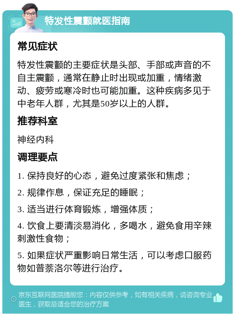 特发性震颤就医指南 常见症状 特发性震颤的主要症状是头部、手部或声音的不自主震颤，通常在静止时出现或加重，情绪激动、疲劳或寒冷时也可能加重。这种疾病多见于中老年人群，尤其是50岁以上的人群。 推荐科室 神经内科 调理要点 1. 保持良好的心态，避免过度紧张和焦虑； 2. 规律作息，保证充足的睡眠； 3. 适当进行体育锻炼，增强体质； 4. 饮食上要清淡易消化，多喝水，避免食用辛辣刺激性食物； 5. 如果症状严重影响日常生活，可以考虑口服药物如普萘洛尔等进行治疗。