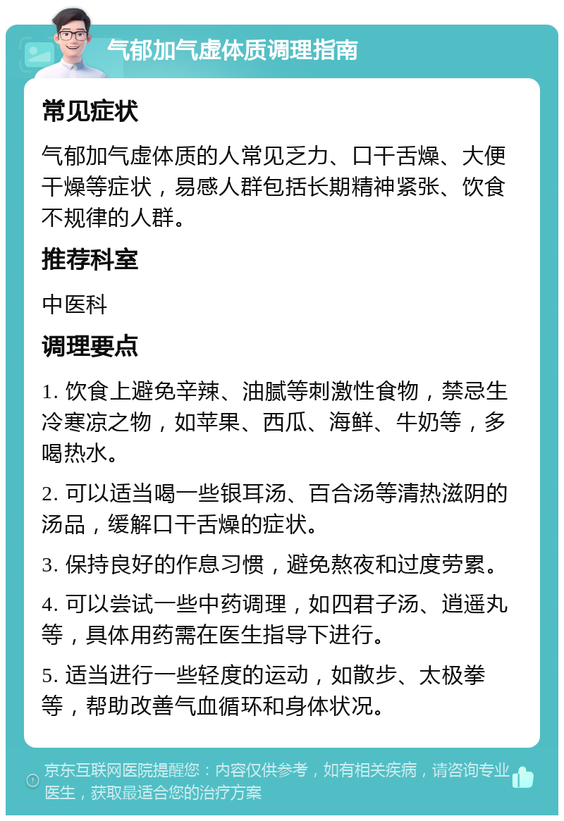 气郁加气虚体质调理指南 常见症状 气郁加气虚体质的人常见乏力、口干舌燥、大便干燥等症状，易感人群包括长期精神紧张、饮食不规律的人群。 推荐科室 中医科 调理要点 1. 饮食上避免辛辣、油腻等刺激性食物，禁忌生冷寒凉之物，如苹果、西瓜、海鲜、牛奶等，多喝热水。 2. 可以适当喝一些银耳汤、百合汤等清热滋阴的汤品，缓解口干舌燥的症状。 3. 保持良好的作息习惯，避免熬夜和过度劳累。 4. 可以尝试一些中药调理，如四君子汤、逍遥丸等，具体用药需在医生指导下进行。 5. 适当进行一些轻度的运动，如散步、太极拳等，帮助改善气血循环和身体状况。