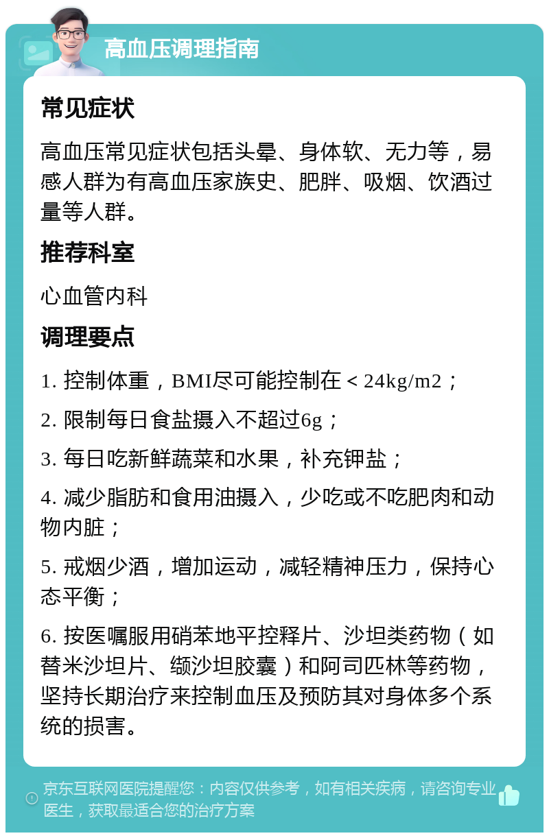 高血压调理指南 常见症状 高血压常见症状包括头晕、身体软、无力等，易感人群为有高血压家族史、肥胖、吸烟、饮酒过量等人群。 推荐科室 心血管内科 调理要点 1. 控制体重，BMI尽可能控制在＜24kg/m2； 2. 限制每日食盐摄入不超过6g； 3. 每日吃新鲜蔬菜和水果，补充钾盐； 4. 减少脂肪和食用油摄入，少吃或不吃肥肉和动物内脏； 5. 戒烟少酒，增加运动，减轻精神压力，保持心态平衡； 6. 按医嘱服用硝苯地平控释片、沙坦类药物（如替米沙坦片、缬沙坦胶囊）和阿司匹林等药物，坚持长期治疗来控制血压及预防其对身体多个系统的损害。