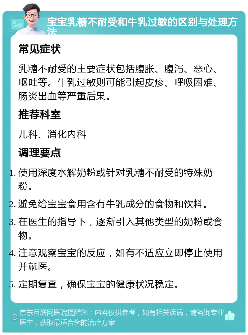 宝宝乳糖不耐受和牛乳过敏的区别与处理方法 常见症状 乳糖不耐受的主要症状包括腹胀、腹泻、恶心、呕吐等。牛乳过敏则可能引起皮疹、呼吸困难、肠炎出血等严重后果。 推荐科室 儿科、消化内科 调理要点 使用深度水解奶粉或针对乳糖不耐受的特殊奶粉。 避免给宝宝食用含有牛乳成分的食物和饮料。 在医生的指导下，逐渐引入其他类型的奶粉或食物。 注意观察宝宝的反应，如有不适应立即停止使用并就医。 定期复查，确保宝宝的健康状况稳定。