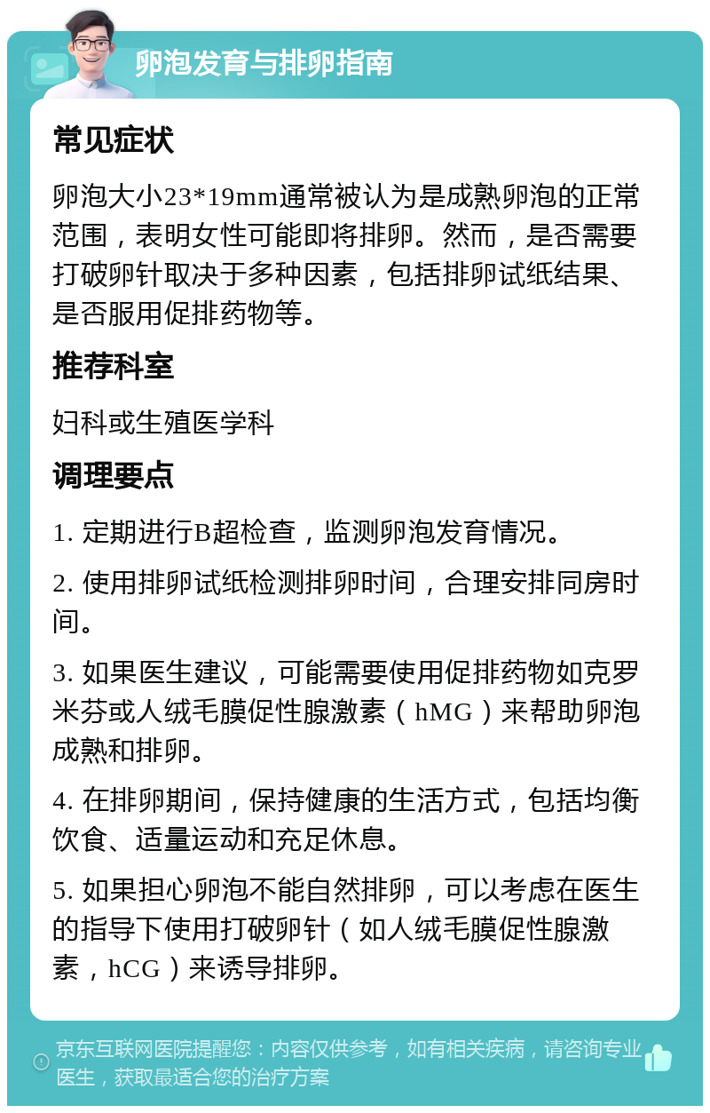 卵泡发育与排卵指南 常见症状 卵泡大小23*19mm通常被认为是成熟卵泡的正常范围，表明女性可能即将排卵。然而，是否需要打破卵针取决于多种因素，包括排卵试纸结果、是否服用促排药物等。 推荐科室 妇科或生殖医学科 调理要点 1. 定期进行B超检查，监测卵泡发育情况。 2. 使用排卵试纸检测排卵时间，合理安排同房时间。 3. 如果医生建议，可能需要使用促排药物如克罗米芬或人绒毛膜促性腺激素（hMG）来帮助卵泡成熟和排卵。 4. 在排卵期间，保持健康的生活方式，包括均衡饮食、适量运动和充足休息。 5. 如果担心卵泡不能自然排卵，可以考虑在医生的指导下使用打破卵针（如人绒毛膜促性腺激素，hCG）来诱导排卵。