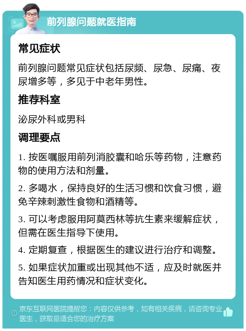 前列腺问题就医指南 常见症状 前列腺问题常见症状包括尿频、尿急、尿痛、夜尿增多等，多见于中老年男性。 推荐科室 泌尿外科或男科 调理要点 1. 按医嘱服用前列消胶囊和哈乐等药物，注意药物的使用方法和剂量。 2. 多喝水，保持良好的生活习惯和饮食习惯，避免辛辣刺激性食物和酒精等。 3. 可以考虑服用阿莫西林等抗生素来缓解症状，但需在医生指导下使用。 4. 定期复查，根据医生的建议进行治疗和调整。 5. 如果症状加重或出现其他不适，应及时就医并告知医生用药情况和症状变化。