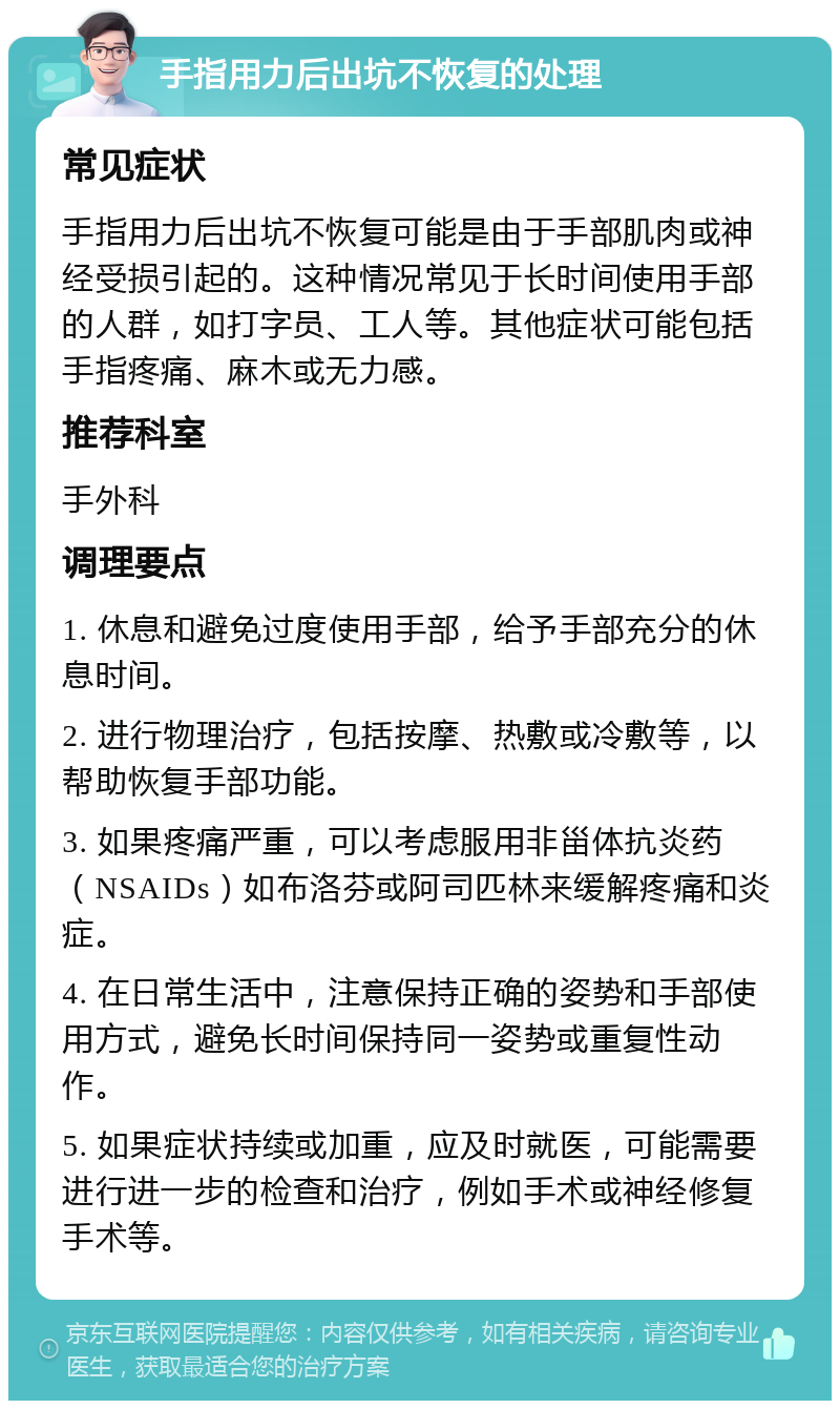 手指用力后出坑不恢复的处理 常见症状 手指用力后出坑不恢复可能是由于手部肌肉或神经受损引起的。这种情况常见于长时间使用手部的人群，如打字员、工人等。其他症状可能包括手指疼痛、麻木或无力感。 推荐科室 手外科 调理要点 1. 休息和避免过度使用手部，给予手部充分的休息时间。 2. 进行物理治疗，包括按摩、热敷或冷敷等，以帮助恢复手部功能。 3. 如果疼痛严重，可以考虑服用非甾体抗炎药（NSAIDs）如布洛芬或阿司匹林来缓解疼痛和炎症。 4. 在日常生活中，注意保持正确的姿势和手部使用方式，避免长时间保持同一姿势或重复性动作。 5. 如果症状持续或加重，应及时就医，可能需要进行进一步的检查和治疗，例如手术或神经修复手术等。