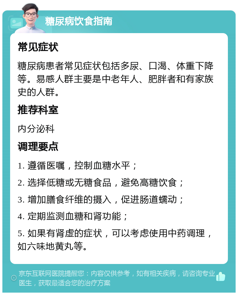 糖尿病饮食指南 常见症状 糖尿病患者常见症状包括多尿、口渴、体重下降等。易感人群主要是中老年人、肥胖者和有家族史的人群。 推荐科室 内分泌科 调理要点 1. 遵循医嘱，控制血糖水平； 2. 选择低糖或无糖食品，避免高糖饮食； 3. 增加膳食纤维的摄入，促进肠道蠕动； 4. 定期监测血糖和肾功能； 5. 如果有肾虚的症状，可以考虑使用中药调理，如六味地黄丸等。