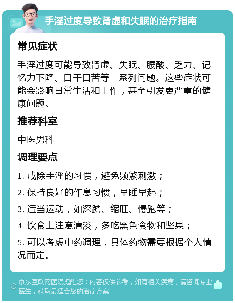 手淫过度导致肾虚和失眠的治疗指南 常见症状 手淫过度可能导致肾虚、失眠、腰酸、乏力、记忆力下降、口干口苦等一系列问题。这些症状可能会影响日常生活和工作，甚至引发更严重的健康问题。 推荐科室 中医男科 调理要点 1. 戒除手淫的习惯，避免频繁刺激； 2. 保持良好的作息习惯，早睡早起； 3. 适当运动，如深蹲、缩肛、慢跑等； 4. 饮食上注意清淡，多吃黑色食物和坚果； 5. 可以考虑中药调理，具体药物需要根据个人情况而定。