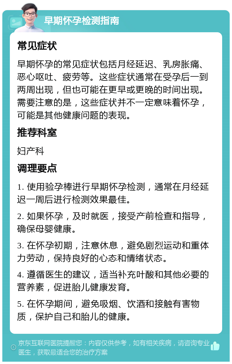 早期怀孕检测指南 常见症状 早期怀孕的常见症状包括月经延迟、乳房胀痛、恶心呕吐、疲劳等。这些症状通常在受孕后一到两周出现，但也可能在更早或更晚的时间出现。需要注意的是，这些症状并不一定意味着怀孕，可能是其他健康问题的表现。 推荐科室 妇产科 调理要点 1. 使用验孕棒进行早期怀孕检测，通常在月经延迟一周后进行检测效果最佳。 2. 如果怀孕，及时就医，接受产前检查和指导，确保母婴健康。 3. 在怀孕初期，注意休息，避免剧烈运动和重体力劳动，保持良好的心态和情绪状态。 4. 遵循医生的建议，适当补充叶酸和其他必要的营养素，促进胎儿健康发育。 5. 在怀孕期间，避免吸烟、饮酒和接触有害物质，保护自己和胎儿的健康。