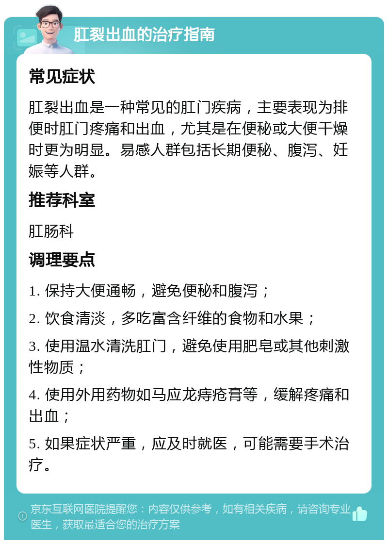 肛裂出血的治疗指南 常见症状 肛裂出血是一种常见的肛门疾病，主要表现为排便时肛门疼痛和出血，尤其是在便秘或大便干燥时更为明显。易感人群包括长期便秘、腹泻、妊娠等人群。 推荐科室 肛肠科 调理要点 1. 保持大便通畅，避免便秘和腹泻； 2. 饮食清淡，多吃富含纤维的食物和水果； 3. 使用温水清洗肛门，避免使用肥皂或其他刺激性物质； 4. 使用外用药物如马应龙痔疮膏等，缓解疼痛和出血； 5. 如果症状严重，应及时就医，可能需要手术治疗。