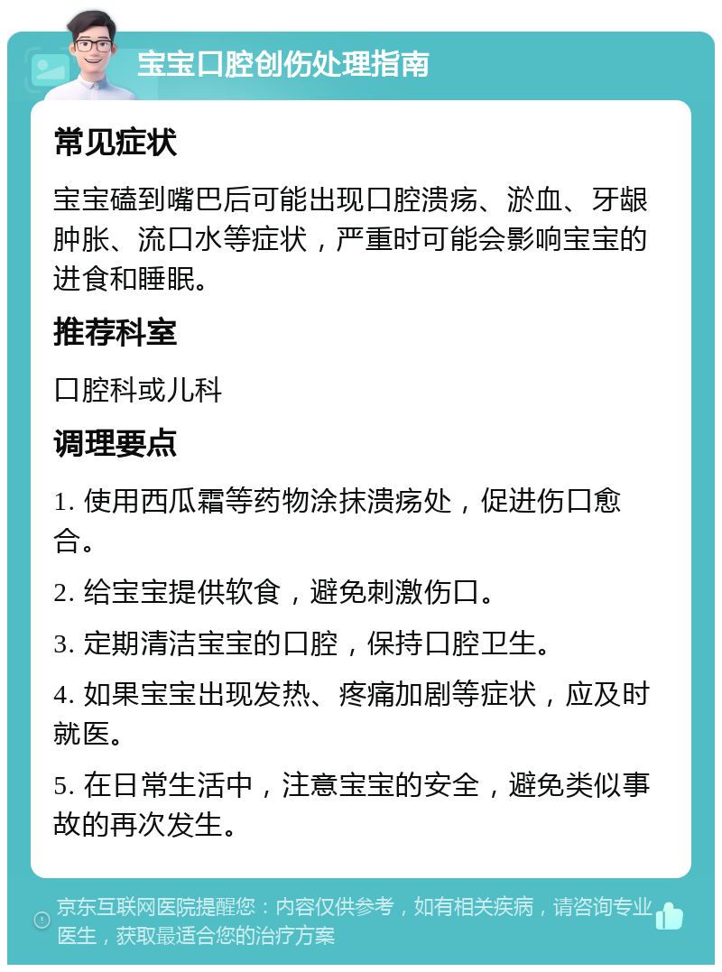 宝宝口腔创伤处理指南 常见症状 宝宝磕到嘴巴后可能出现口腔溃疡、淤血、牙龈肿胀、流口水等症状，严重时可能会影响宝宝的进食和睡眠。 推荐科室 口腔科或儿科 调理要点 1. 使用西瓜霜等药物涂抹溃疡处，促进伤口愈合。 2. 给宝宝提供软食，避免刺激伤口。 3. 定期清洁宝宝的口腔，保持口腔卫生。 4. 如果宝宝出现发热、疼痛加剧等症状，应及时就医。 5. 在日常生活中，注意宝宝的安全，避免类似事故的再次发生。