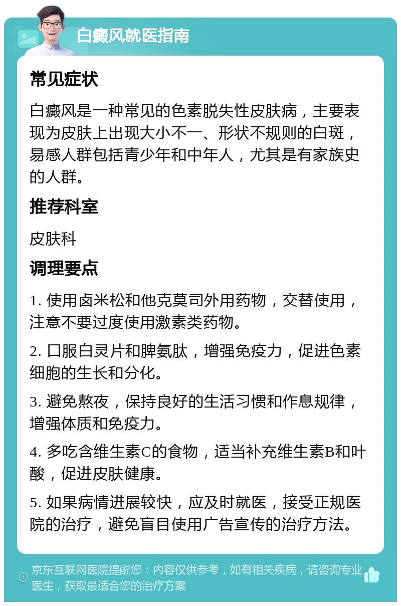 白癜风就医指南 常见症状 白癜风是一种常见的色素脱失性皮肤病，主要表现为皮肤上出现大小不一、形状不规则的白斑，易感人群包括青少年和中年人，尤其是有家族史的人群。 推荐科室 皮肤科 调理要点 1. 使用卤米松和他克莫司外用药物，交替使用，注意不要过度使用激素类药物。 2. 口服白灵片和脾氨肽，增强免疫力，促进色素细胞的生长和分化。 3. 避免熬夜，保持良好的生活习惯和作息规律，增强体质和免疫力。 4. 多吃含维生素C的食物，适当补充维生素B和叶酸，促进皮肤健康。 5. 如果病情进展较快，应及时就医，接受正规医院的治疗，避免盲目使用广告宣传的治疗方法。