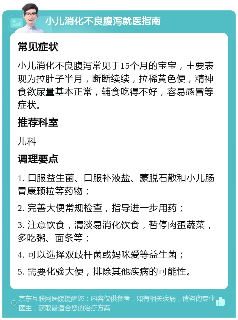 小儿消化不良腹泻就医指南 常见症状 小儿消化不良腹泻常见于15个月的宝宝，主要表现为拉肚子半月，断断续续，拉稀黄色便，精神食欲尿量基本正常，辅食吃得不好，容易感冒等症状。 推荐科室 儿科 调理要点 1. 口服益生菌、口服补液盐、蒙脱石散和小儿肠胃康颗粒等药物； 2. 完善大便常规检查，指导进一步用药； 3. 注意饮食，清淡易消化饮食，暂停肉蛋蔬菜，多吃粥、面条等； 4. 可以选择双歧杆菌或妈咪爱等益生菌； 5. 需要化验大便，排除其他疾病的可能性。