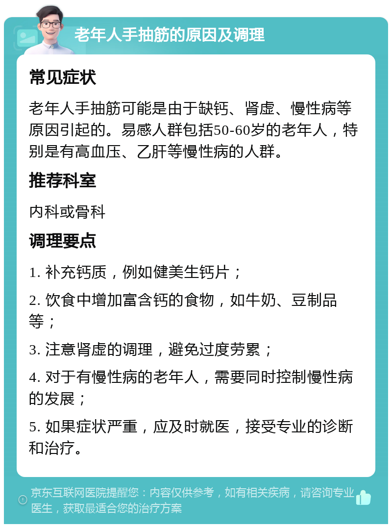 老年人手抽筋的原因及调理 常见症状 老年人手抽筋可能是由于缺钙、肾虚、慢性病等原因引起的。易感人群包括50-60岁的老年人，特别是有高血压、乙肝等慢性病的人群。 推荐科室 内科或骨科 调理要点 1. 补充钙质，例如健美生钙片； 2. 饮食中增加富含钙的食物，如牛奶、豆制品等； 3. 注意肾虚的调理，避免过度劳累； 4. 对于有慢性病的老年人，需要同时控制慢性病的发展； 5. 如果症状严重，应及时就医，接受专业的诊断和治疗。