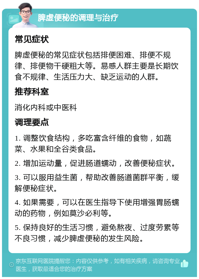 脾虚便秘的调理与治疗 常见症状 脾虚便秘的常见症状包括排便困难、排便不规律、排便物干硬粗大等。易感人群主要是长期饮食不规律、生活压力大、缺乏运动的人群。 推荐科室 消化内科或中医科 调理要点 1. 调整饮食结构，多吃富含纤维的食物，如蔬菜、水果和全谷类食品。 2. 增加运动量，促进肠道蠕动，改善便秘症状。 3. 可以服用益生菌，帮助改善肠道菌群平衡，缓解便秘症状。 4. 如果需要，可以在医生指导下使用增强胃肠蠕动的药物，例如莫沙必利等。 5. 保持良好的生活习惯，避免熬夜、过度劳累等不良习惯，减少脾虚便秘的发生风险。