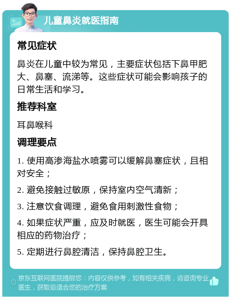 儿童鼻炎就医指南 常见症状 鼻炎在儿童中较为常见，主要症状包括下鼻甲肥大、鼻塞、流涕等。这些症状可能会影响孩子的日常生活和学习。 推荐科室 耳鼻喉科 调理要点 1. 使用高渗海盐水喷雾可以缓解鼻塞症状，且相对安全； 2. 避免接触过敏原，保持室内空气清新； 3. 注意饮食调理，避免食用刺激性食物； 4. 如果症状严重，应及时就医，医生可能会开具相应的药物治疗； 5. 定期进行鼻腔清洁，保持鼻腔卫生。