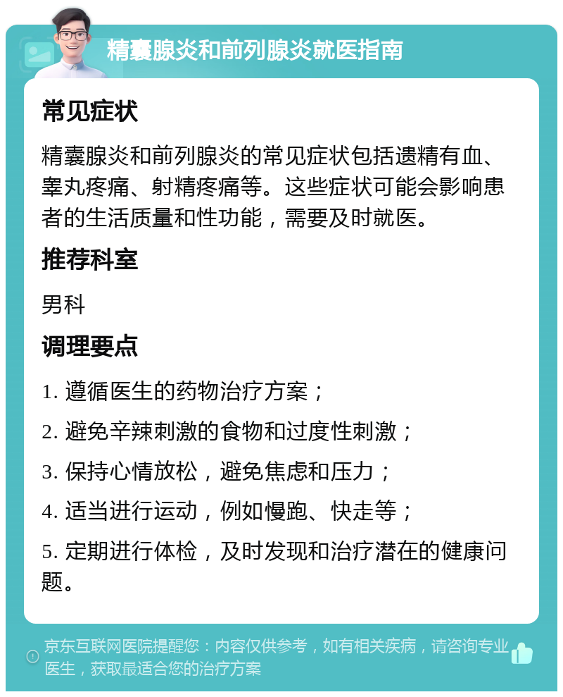 精囊腺炎和前列腺炎就医指南 常见症状 精囊腺炎和前列腺炎的常见症状包括遗精有血、睾丸疼痛、射精疼痛等。这些症状可能会影响患者的生活质量和性功能，需要及时就医。 推荐科室 男科 调理要点 1. 遵循医生的药物治疗方案； 2. 避免辛辣刺激的食物和过度性刺激； 3. 保持心情放松，避免焦虑和压力； 4. 适当进行运动，例如慢跑、快走等； 5. 定期进行体检，及时发现和治疗潜在的健康问题。