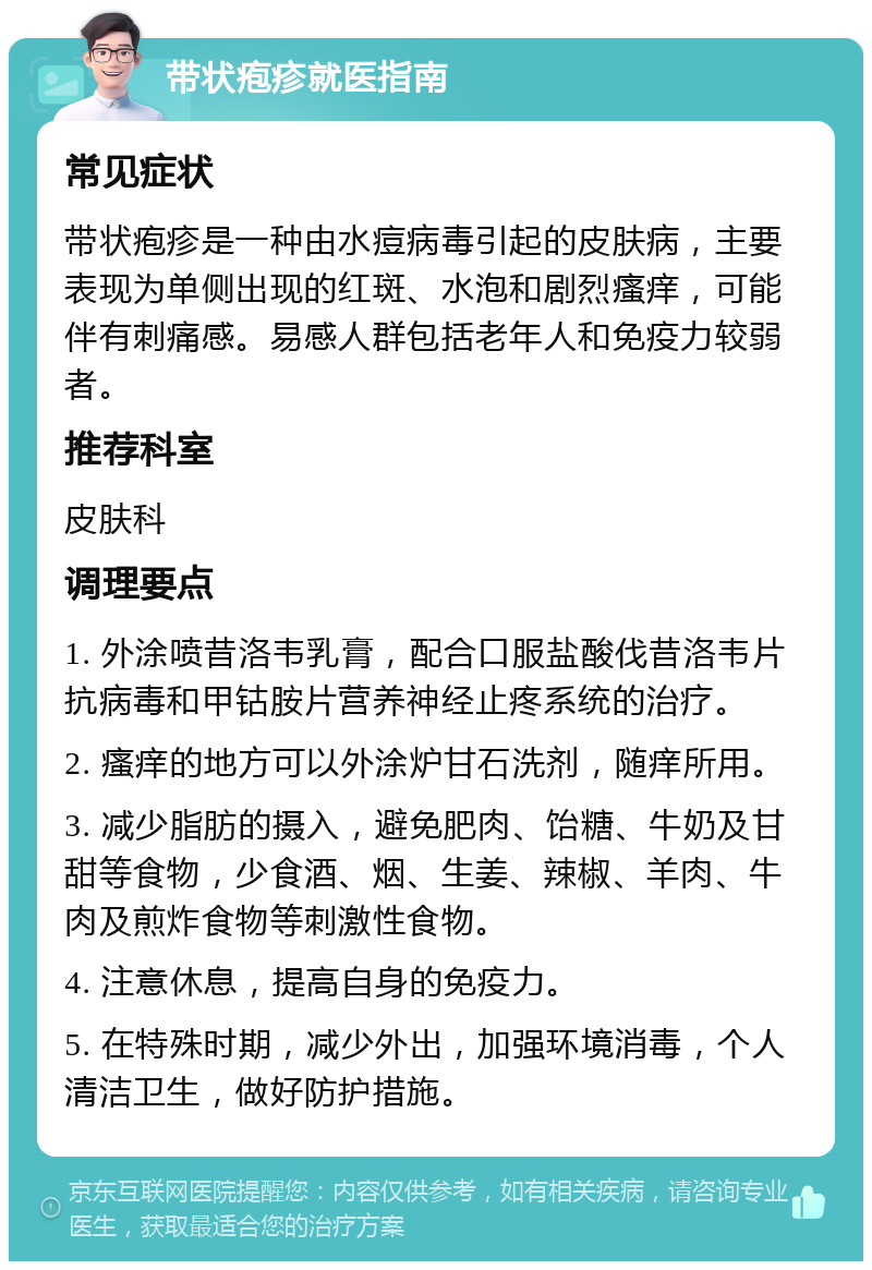 带状疱疹就医指南 常见症状 带状疱疹是一种由水痘病毒引起的皮肤病，主要表现为单侧出现的红斑、水泡和剧烈瘙痒，可能伴有刺痛感。易感人群包括老年人和免疫力较弱者。 推荐科室 皮肤科 调理要点 1. 外涂喷昔洛韦乳膏，配合口服盐酸伐昔洛韦片抗病毒和甲钴胺片营养神经止疼系统的治疗。 2. 瘙痒的地方可以外涂炉甘石洗剂，随痒所用。 3. 减少脂肪的摄入，避免肥肉、饴糖、牛奶及甘甜等食物，少食酒、烟、生姜、辣椒、羊肉、牛肉及煎炸食物等刺激性食物。 4. 注意休息，提高自身的免疫力。 5. 在特殊时期，减少外出，加强环境消毒，个人清洁卫生，做好防护措施。