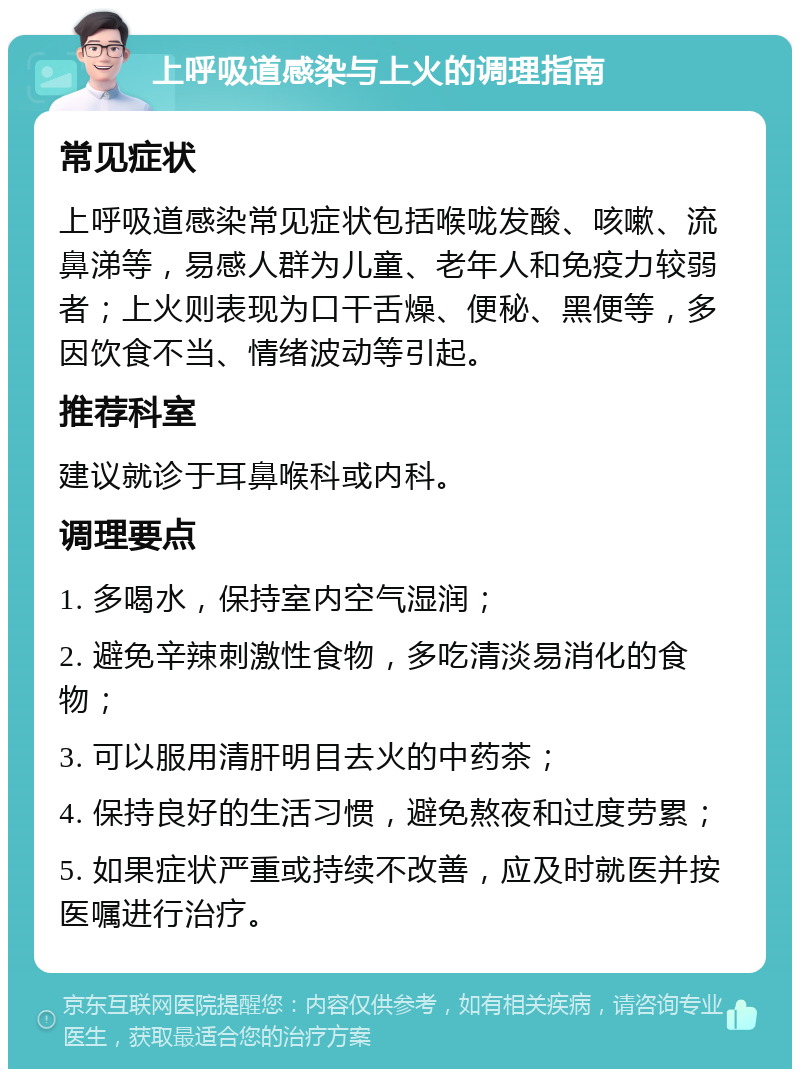 上呼吸道感染与上火的调理指南 常见症状 上呼吸道感染常见症状包括喉咙发酸、咳嗽、流鼻涕等，易感人群为儿童、老年人和免疫力较弱者；上火则表现为口干舌燥、便秘、黑便等，多因饮食不当、情绪波动等引起。 推荐科室 建议就诊于耳鼻喉科或内科。 调理要点 1. 多喝水，保持室内空气湿润； 2. 避免辛辣刺激性食物，多吃清淡易消化的食物； 3. 可以服用清肝明目去火的中药茶； 4. 保持良好的生活习惯，避免熬夜和过度劳累； 5. 如果症状严重或持续不改善，应及时就医并按医嘱进行治疗。