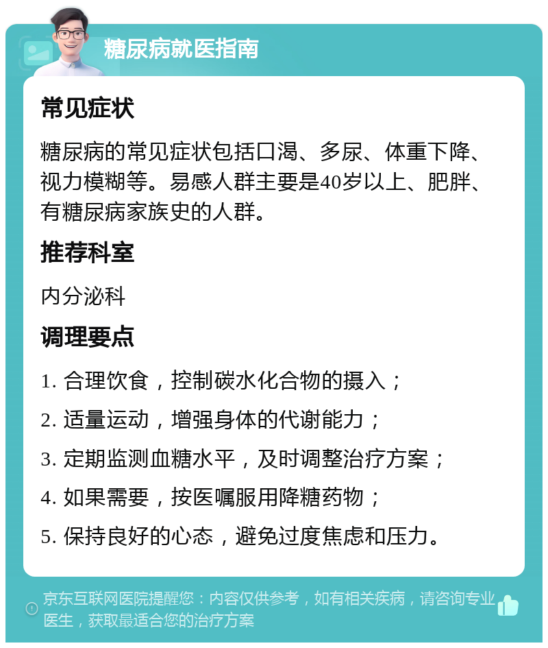 糖尿病就医指南 常见症状 糖尿病的常见症状包括口渴、多尿、体重下降、视力模糊等。易感人群主要是40岁以上、肥胖、有糖尿病家族史的人群。 推荐科室 内分泌科 调理要点 1. 合理饮食，控制碳水化合物的摄入； 2. 适量运动，增强身体的代谢能力； 3. 定期监测血糖水平，及时调整治疗方案； 4. 如果需要，按医嘱服用降糖药物； 5. 保持良好的心态，避免过度焦虑和压力。