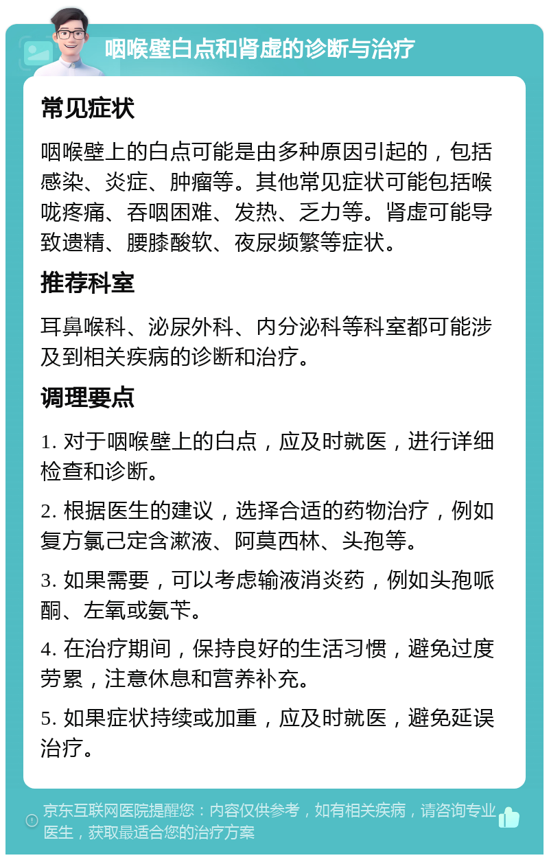 咽喉壁白点和肾虚的诊断与治疗 常见症状 咽喉壁上的白点可能是由多种原因引起的，包括感染、炎症、肿瘤等。其他常见症状可能包括喉咙疼痛、吞咽困难、发热、乏力等。肾虚可能导致遗精、腰膝酸软、夜尿频繁等症状。 推荐科室 耳鼻喉科、泌尿外科、内分泌科等科室都可能涉及到相关疾病的诊断和治疗。 调理要点 1. 对于咽喉壁上的白点，应及时就医，进行详细检查和诊断。 2. 根据医生的建议，选择合适的药物治疗，例如复方氯己定含漱液、阿莫西林、头孢等。 3. 如果需要，可以考虑输液消炎药，例如头孢哌酮、左氧或氨苄。 4. 在治疗期间，保持良好的生活习惯，避免过度劳累，注意休息和营养补充。 5. 如果症状持续或加重，应及时就医，避免延误治疗。