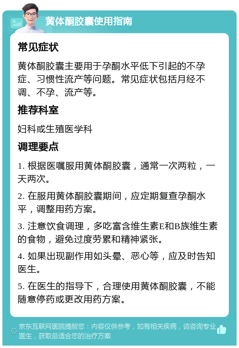 黄体酮胶囊使用指南 常见症状 黄体酮胶囊主要用于孕酮水平低下引起的不孕症、习惯性流产等问题。常见症状包括月经不调、不孕、流产等。 推荐科室 妇科或生殖医学科 调理要点 1. 根据医嘱服用黄体酮胶囊，通常一次两粒，一天两次。 2. 在服用黄体酮胶囊期间，应定期复查孕酮水平，调整用药方案。 3. 注意饮食调理，多吃富含维生素E和B族维生素的食物，避免过度劳累和精神紧张。 4. 如果出现副作用如头晕、恶心等，应及时告知医生。 5. 在医生的指导下，合理使用黄体酮胶囊，不能随意停药或更改用药方案。