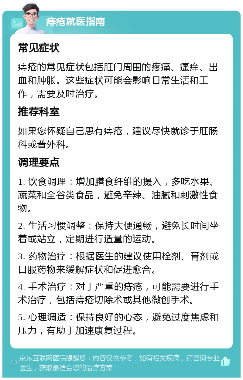 痔疮就医指南 常见症状 痔疮的常见症状包括肛门周围的疼痛、瘙痒、出血和肿胀。这些症状可能会影响日常生活和工作，需要及时治疗。 推荐科室 如果您怀疑自己患有痔疮，建议尽快就诊于肛肠科或普外科。 调理要点 1. 饮食调理：增加膳食纤维的摄入，多吃水果、蔬菜和全谷类食品，避免辛辣、油腻和刺激性食物。 2. 生活习惯调整：保持大便通畅，避免长时间坐着或站立，定期进行适量的运动。 3. 药物治疗：根据医生的建议使用栓剂、膏剂或口服药物来缓解症状和促进愈合。 4. 手术治疗：对于严重的痔疮，可能需要进行手术治疗，包括痔疮切除术或其他微创手术。 5. 心理调适：保持良好的心态，避免过度焦虑和压力，有助于加速康复过程。