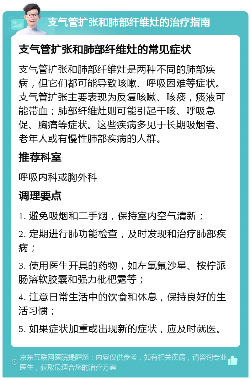 支气管扩张和肺部纤维灶的治疗指南 支气管扩张和肺部纤维灶的常见症状 支气管扩张和肺部纤维灶是两种不同的肺部疾病，但它们都可能导致咳嗽、呼吸困难等症状。支气管扩张主要表现为反复咳嗽、咳痰，痰液可能带血；肺部纤维灶则可能引起干咳、呼吸急促、胸痛等症状。这些疾病多见于长期吸烟者、老年人或有慢性肺部疾病的人群。 推荐科室 呼吸内科或胸外科 调理要点 1. 避免吸烟和二手烟，保持室内空气清新； 2. 定期进行肺功能检查，及时发现和治疗肺部疾病； 3. 使用医生开具的药物，如左氧氟沙星、桉柠派肠溶软胶囊和强力枇杷露等； 4. 注意日常生活中的饮食和休息，保持良好的生活习惯； 5. 如果症状加重或出现新的症状，应及时就医。