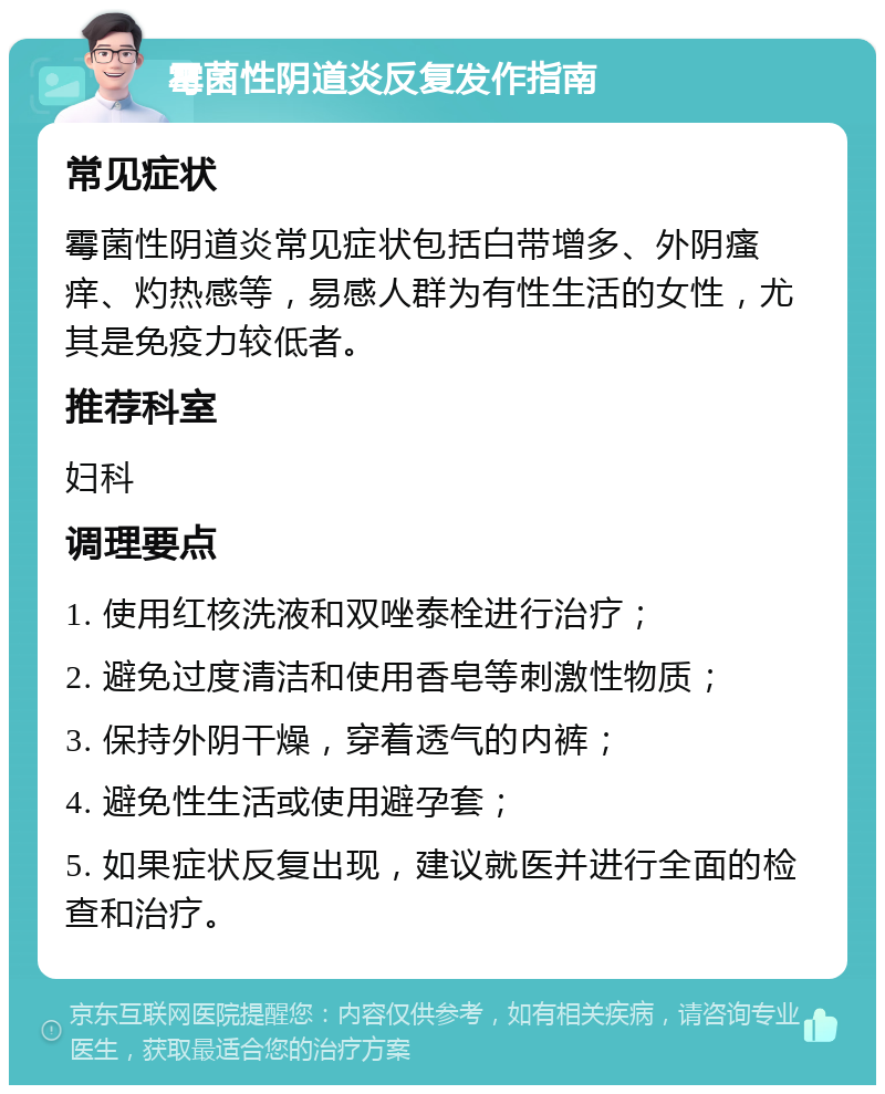 霉菌性阴道炎反复发作指南 常见症状 霉菌性阴道炎常见症状包括白带增多、外阴瘙痒、灼热感等，易感人群为有性生活的女性，尤其是免疫力较低者。 推荐科室 妇科 调理要点 1. 使用红核洗液和双唑泰栓进行治疗； 2. 避免过度清洁和使用香皂等刺激性物质； 3. 保持外阴干燥，穿着透气的内裤； 4. 避免性生活或使用避孕套； 5. 如果症状反复出现，建议就医并进行全面的检查和治疗。