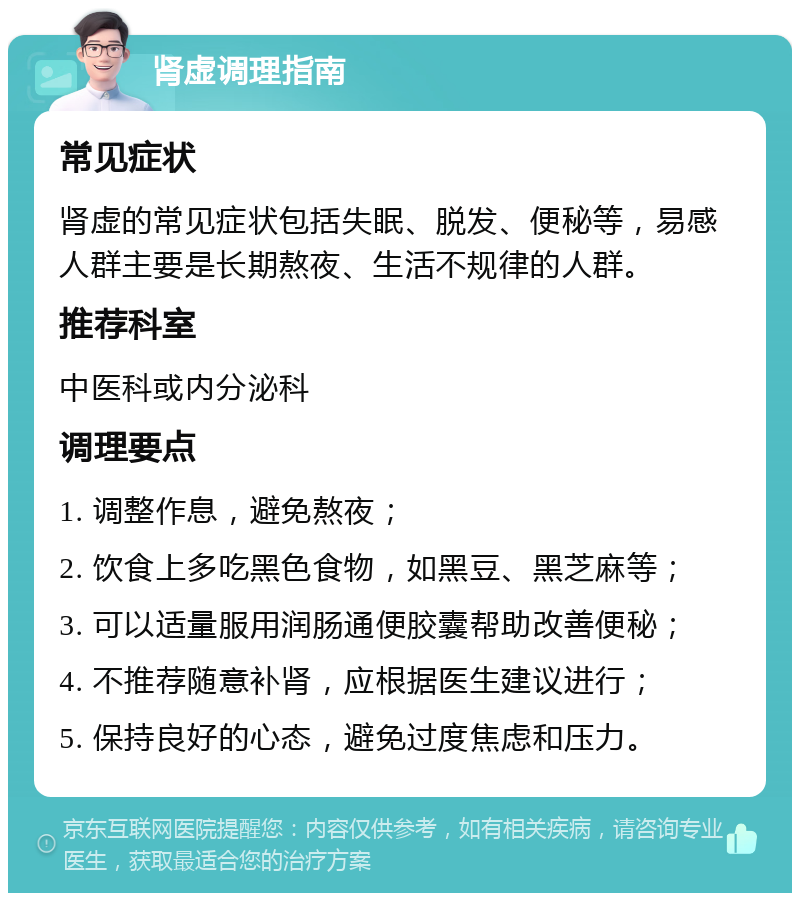 肾虚调理指南 常见症状 肾虚的常见症状包括失眠、脱发、便秘等，易感人群主要是长期熬夜、生活不规律的人群。 推荐科室 中医科或内分泌科 调理要点 1. 调整作息，避免熬夜； 2. 饮食上多吃黑色食物，如黑豆、黑芝麻等； 3. 可以适量服用润肠通便胶囊帮助改善便秘； 4. 不推荐随意补肾，应根据医生建议进行； 5. 保持良好的心态，避免过度焦虑和压力。