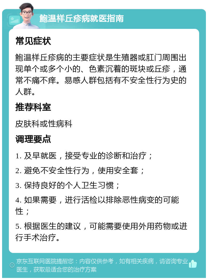 鲍温样丘疹病就医指南 常见症状 鲍温样丘疹病的主要症状是生殖器或肛门周围出现单个或多个小的、色素沉着的斑块或丘疹，通常不痛不痒。易感人群包括有不安全性行为史的人群。 推荐科室 皮肤科或性病科 调理要点 1. 及早就医，接受专业的诊断和治疗； 2. 避免不安全性行为，使用安全套； 3. 保持良好的个人卫生习惯； 4. 如果需要，进行活检以排除恶性病变的可能性； 5. 根据医生的建议，可能需要使用外用药物或进行手术治疗。