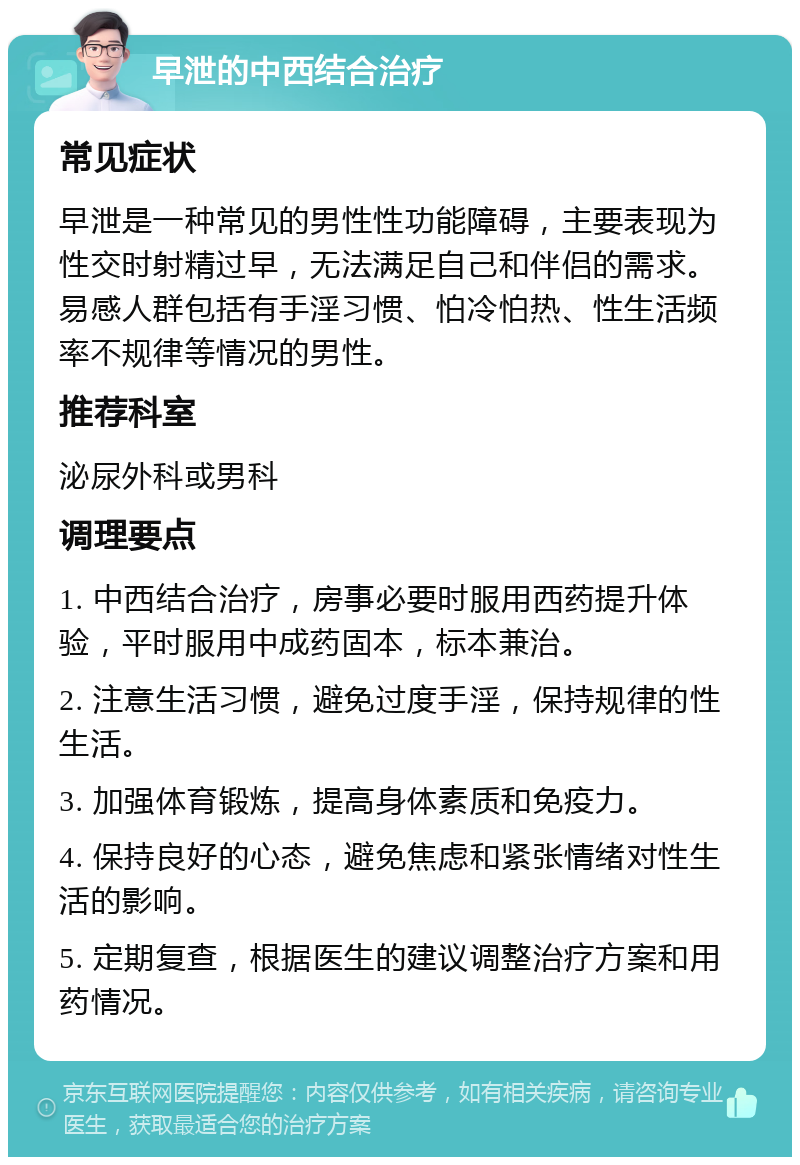 早泄的中西结合治疗 常见症状 早泄是一种常见的男性性功能障碍，主要表现为性交时射精过早，无法满足自己和伴侣的需求。易感人群包括有手淫习惯、怕冷怕热、性生活频率不规律等情况的男性。 推荐科室 泌尿外科或男科 调理要点 1. 中西结合治疗，房事必要时服用西药提升体验，平时服用中成药固本，标本兼治。 2. 注意生活习惯，避免过度手淫，保持规律的性生活。 3. 加强体育锻炼，提高身体素质和免疫力。 4. 保持良好的心态，避免焦虑和紧张情绪对性生活的影响。 5. 定期复查，根据医生的建议调整治疗方案和用药情况。