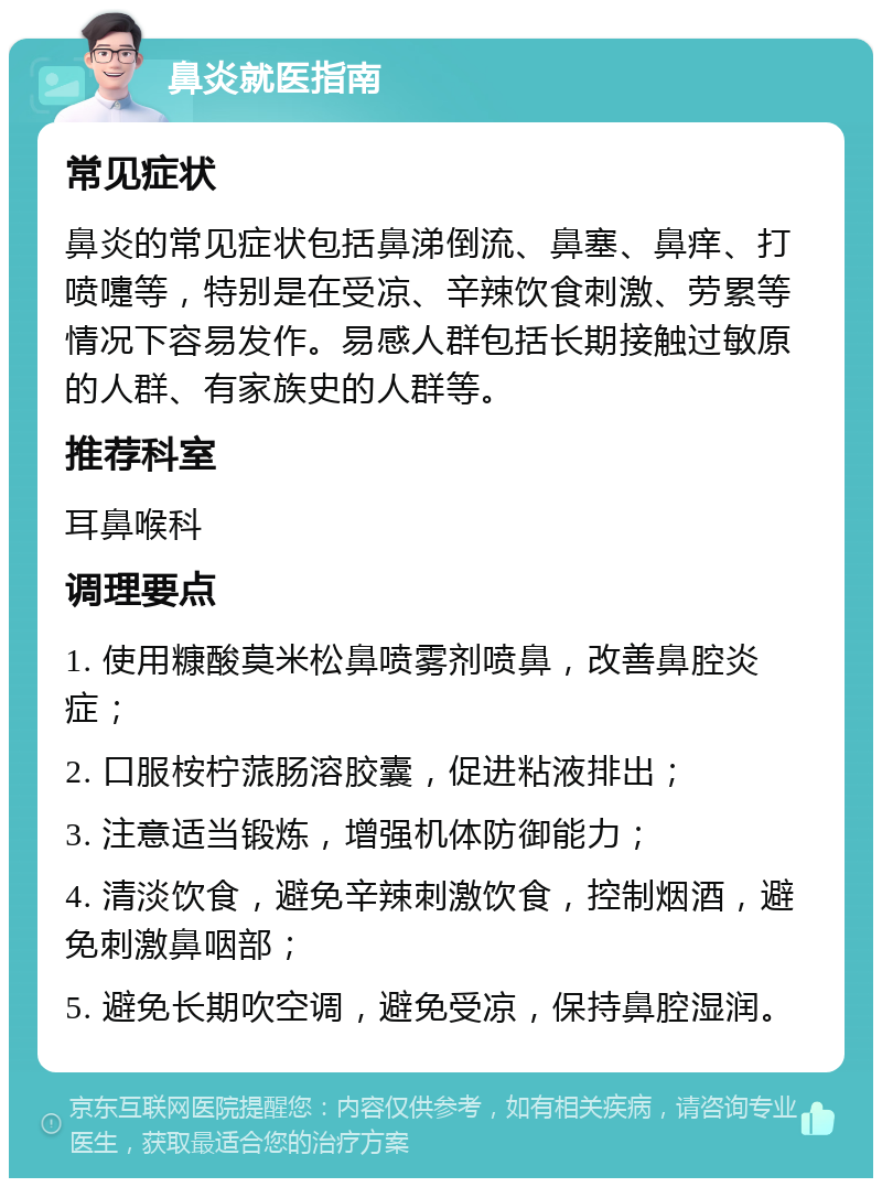 鼻炎就医指南 常见症状 鼻炎的常见症状包括鼻涕倒流、鼻塞、鼻痒、打喷嚏等，特别是在受凉、辛辣饮食刺激、劳累等情况下容易发作。易感人群包括长期接触过敏原的人群、有家族史的人群等。 推荐科室 耳鼻喉科 调理要点 1. 使用糠酸莫米松鼻喷雾剂喷鼻，改善鼻腔炎症； 2. 口服桉柠蒎肠溶胶囊，促进粘液排出； 3. 注意适当锻炼，增强机体防御能力； 4. 清淡饮食，避免辛辣刺激饮食，控制烟酒，避免刺激鼻咽部； 5. 避免长期吹空调，避免受凉，保持鼻腔湿润。