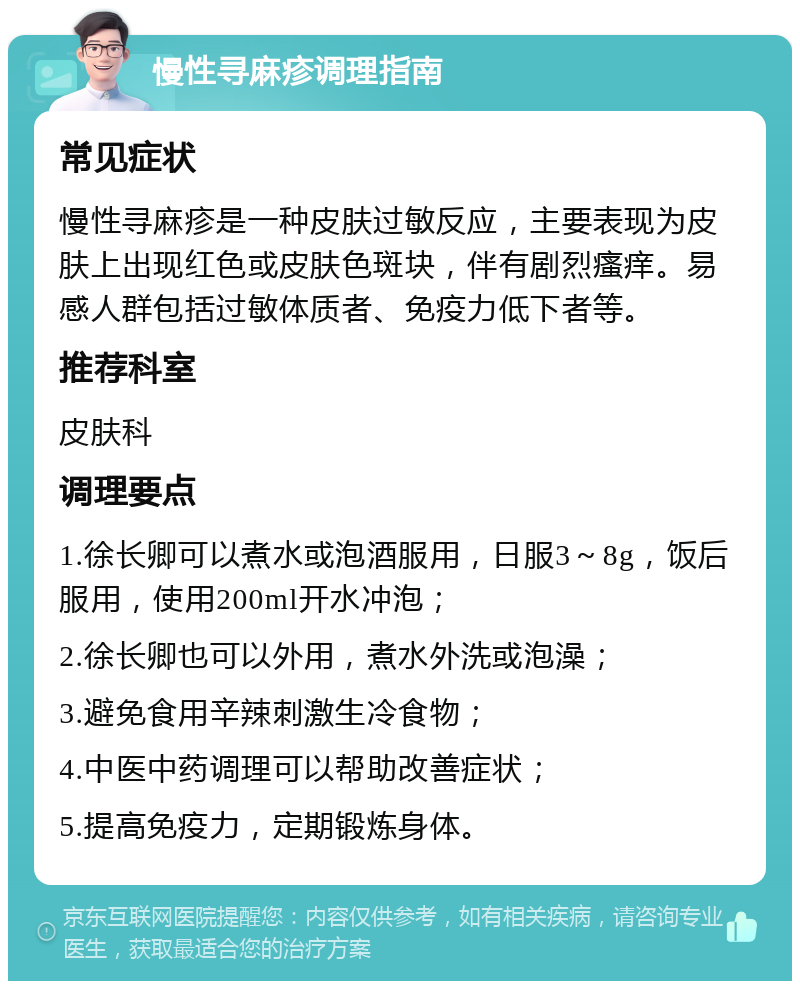 慢性寻麻疹调理指南 常见症状 慢性寻麻疹是一种皮肤过敏反应，主要表现为皮肤上出现红色或皮肤色斑块，伴有剧烈瘙痒。易感人群包括过敏体质者、免疫力低下者等。 推荐科室 皮肤科 调理要点 1.徐长卿可以煮水或泡酒服用，日服3～8g，饭后服用，使用200ml开水冲泡； 2.徐长卿也可以外用，煮水外洗或泡澡； 3.避免食用辛辣刺激生冷食物； 4.中医中药调理可以帮助改善症状； 5.提高免疫力，定期锻炼身体。