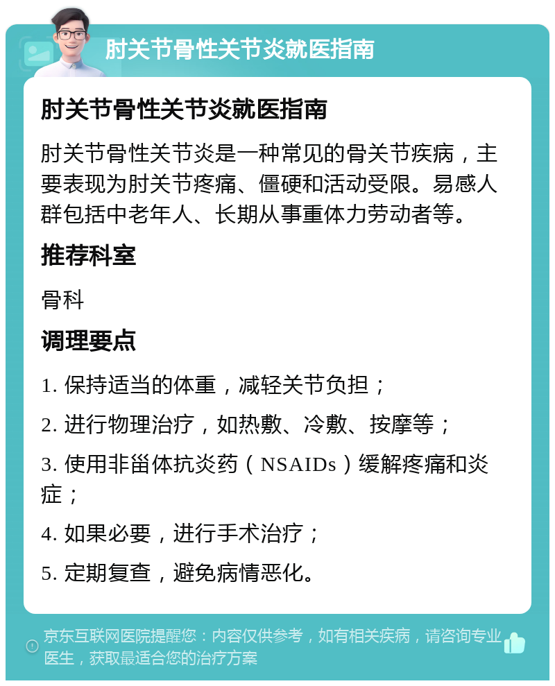 肘关节骨性关节炎就医指南 肘关节骨性关节炎就医指南 肘关节骨性关节炎是一种常见的骨关节疾病，主要表现为肘关节疼痛、僵硬和活动受限。易感人群包括中老年人、长期从事重体力劳动者等。 推荐科室 骨科 调理要点 1. 保持适当的体重，减轻关节负担； 2. 进行物理治疗，如热敷、冷敷、按摩等； 3. 使用非甾体抗炎药（NSAIDs）缓解疼痛和炎症； 4. 如果必要，进行手术治疗； 5. 定期复查，避免病情恶化。