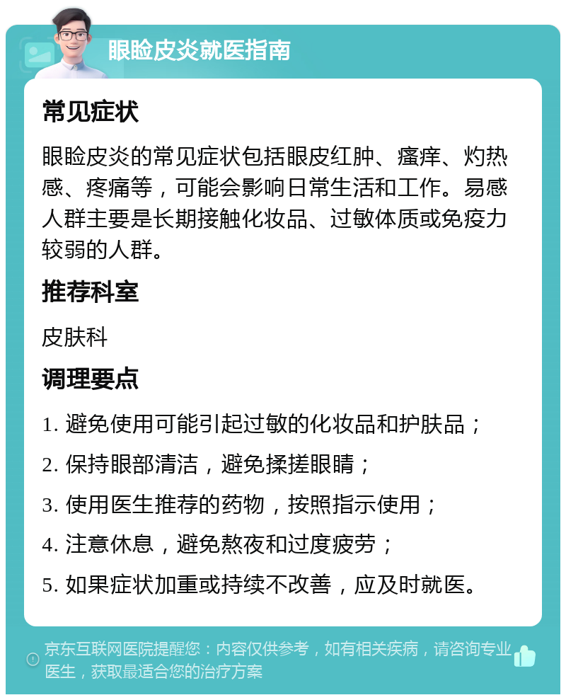 眼睑皮炎就医指南 常见症状 眼睑皮炎的常见症状包括眼皮红肿、瘙痒、灼热感、疼痛等，可能会影响日常生活和工作。易感人群主要是长期接触化妆品、过敏体质或免疫力较弱的人群。 推荐科室 皮肤科 调理要点 1. 避免使用可能引起过敏的化妆品和护肤品； 2. 保持眼部清洁，避免揉搓眼睛； 3. 使用医生推荐的药物，按照指示使用； 4. 注意休息，避免熬夜和过度疲劳； 5. 如果症状加重或持续不改善，应及时就医。