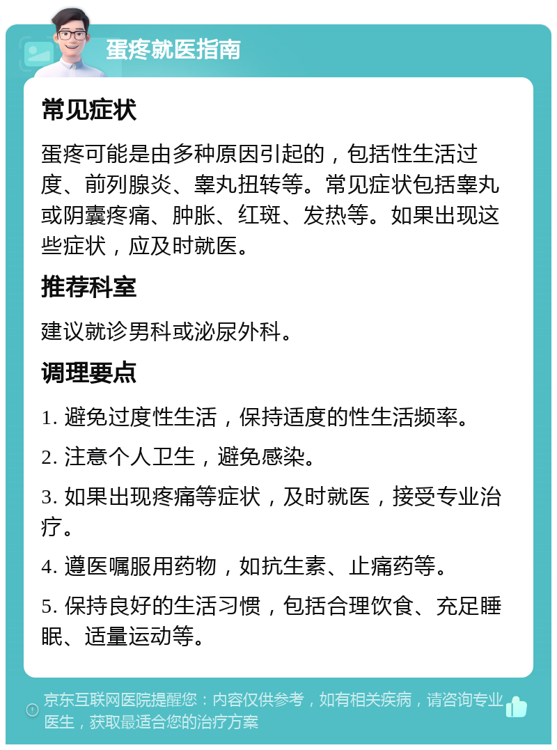 蛋疼就医指南 常见症状 蛋疼可能是由多种原因引起的，包括性生活过度、前列腺炎、睾丸扭转等。常见症状包括睾丸或阴囊疼痛、肿胀、红斑、发热等。如果出现这些症状，应及时就医。 推荐科室 建议就诊男科或泌尿外科。 调理要点 1. 避免过度性生活，保持适度的性生活频率。 2. 注意个人卫生，避免感染。 3. 如果出现疼痛等症状，及时就医，接受专业治疗。 4. 遵医嘱服用药物，如抗生素、止痛药等。 5. 保持良好的生活习惯，包括合理饮食、充足睡眠、适量运动等。