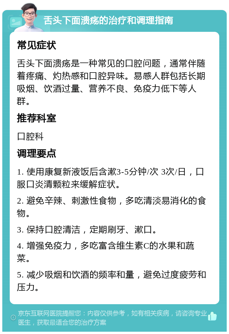 舌头下面溃疡的治疗和调理指南 常见症状 舌头下面溃疡是一种常见的口腔问题，通常伴随着疼痛、灼热感和口腔异味。易感人群包括长期吸烟、饮酒过量、营养不良、免疫力低下等人群。 推荐科室 口腔科 调理要点 1. 使用康复新液饭后含漱3-5分钟/次 3次/日，口服口炎清颗粒来缓解症状。 2. 避免辛辣、刺激性食物，多吃清淡易消化的食物。 3. 保持口腔清洁，定期刷牙、漱口。 4. 增强免疫力，多吃富含维生素C的水果和蔬菜。 5. 减少吸烟和饮酒的频率和量，避免过度疲劳和压力。