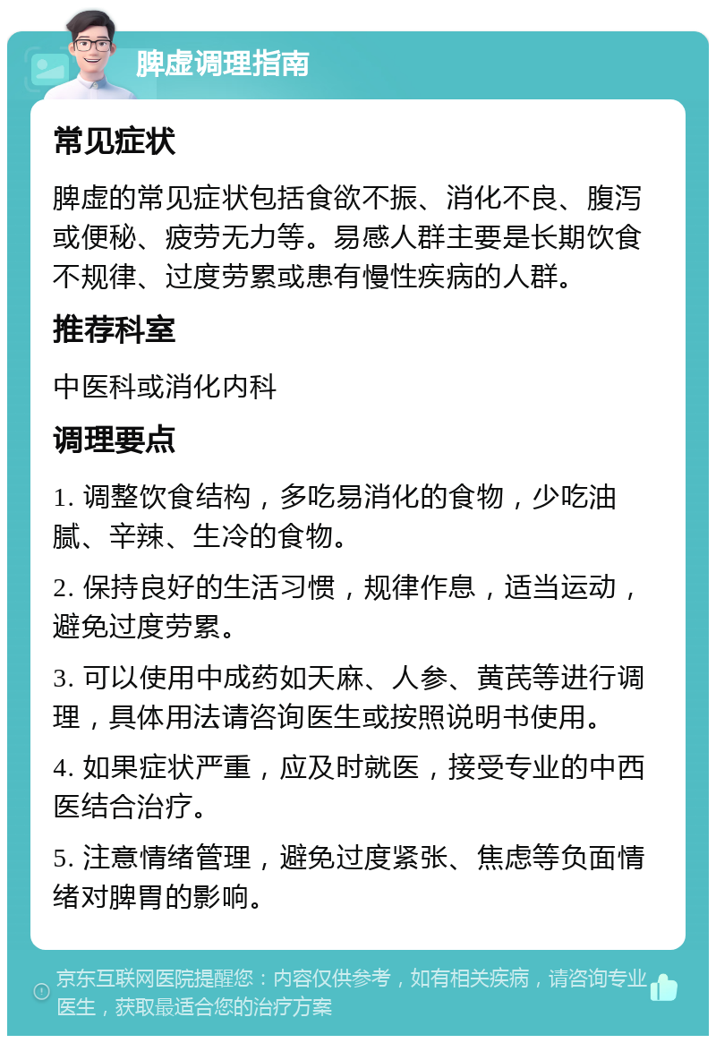 脾虚调理指南 常见症状 脾虚的常见症状包括食欲不振、消化不良、腹泻或便秘、疲劳无力等。易感人群主要是长期饮食不规律、过度劳累或患有慢性疾病的人群。 推荐科室 中医科或消化内科 调理要点 1. 调整饮食结构，多吃易消化的食物，少吃油腻、辛辣、生冷的食物。 2. 保持良好的生活习惯，规律作息，适当运动，避免过度劳累。 3. 可以使用中成药如天麻、人参、黄芪等进行调理，具体用法请咨询医生或按照说明书使用。 4. 如果症状严重，应及时就医，接受专业的中西医结合治疗。 5. 注意情绪管理，避免过度紧张、焦虑等负面情绪对脾胃的影响。