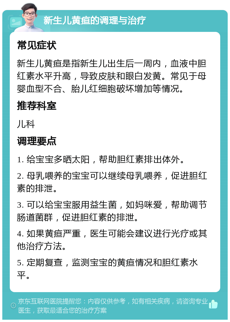 新生儿黄疸的调理与治疗 常见症状 新生儿黄疸是指新生儿出生后一周内，血液中胆红素水平升高，导致皮肤和眼白发黄。常见于母婴血型不合、胎儿红细胞破坏增加等情况。 推荐科室 儿科 调理要点 1. 给宝宝多晒太阳，帮助胆红素排出体外。 2. 母乳喂养的宝宝可以继续母乳喂养，促进胆红素的排泄。 3. 可以给宝宝服用益生菌，如妈咪爱，帮助调节肠道菌群，促进胆红素的排泄。 4. 如果黄疸严重，医生可能会建议进行光疗或其他治疗方法。 5. 定期复查，监测宝宝的黄疸情况和胆红素水平。