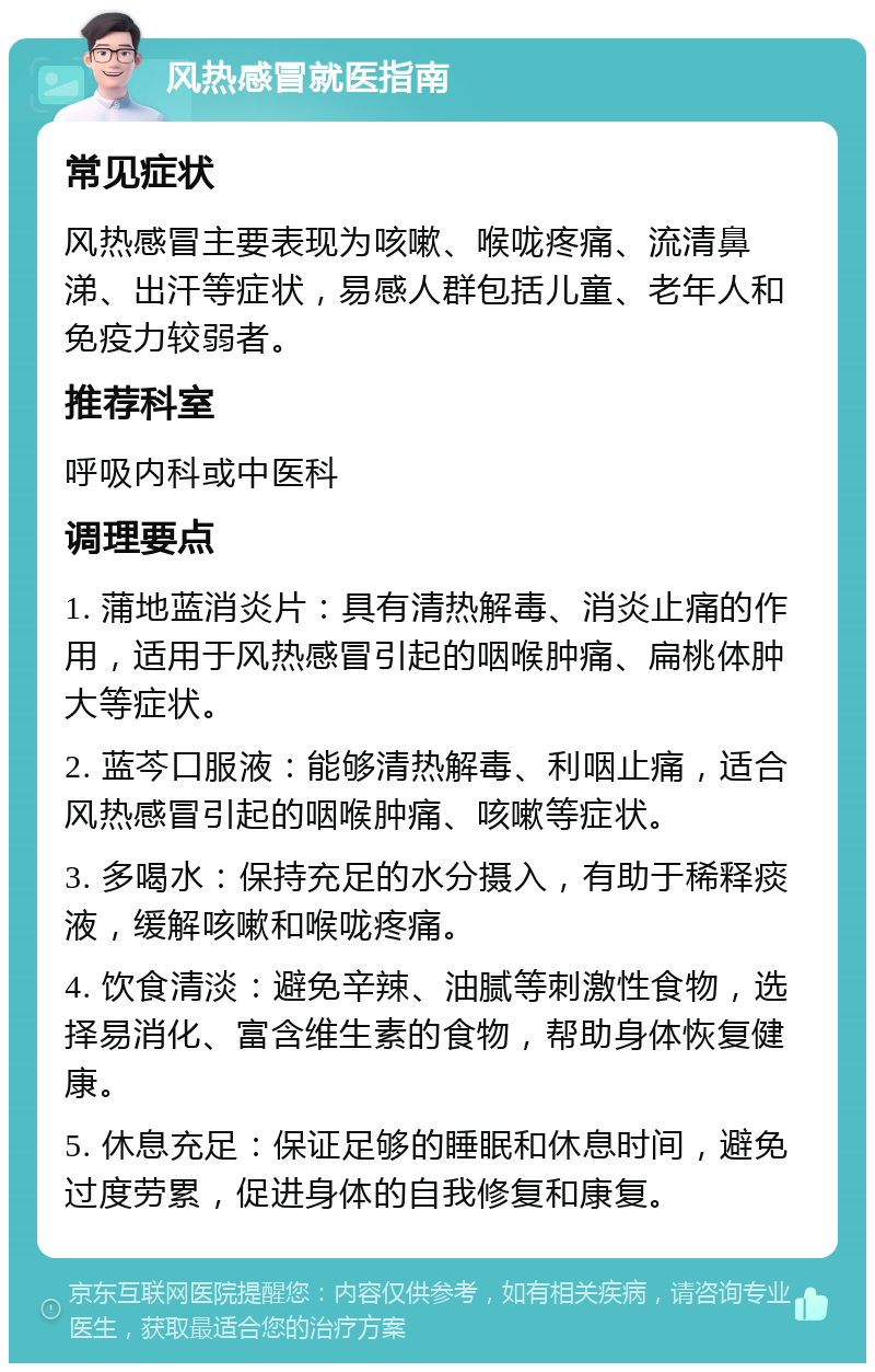 风热感冒就医指南 常见症状 风热感冒主要表现为咳嗽、喉咙疼痛、流清鼻涕、出汗等症状，易感人群包括儿童、老年人和免疫力较弱者。 推荐科室 呼吸内科或中医科 调理要点 1. 蒲地蓝消炎片：具有清热解毒、消炎止痛的作用，适用于风热感冒引起的咽喉肿痛、扁桃体肿大等症状。 2. 蓝芩口服液：能够清热解毒、利咽止痛，适合风热感冒引起的咽喉肿痛、咳嗽等症状。 3. 多喝水：保持充足的水分摄入，有助于稀释痰液，缓解咳嗽和喉咙疼痛。 4. 饮食清淡：避免辛辣、油腻等刺激性食物，选择易消化、富含维生素的食物，帮助身体恢复健康。 5. 休息充足：保证足够的睡眠和休息时间，避免过度劳累，促进身体的自我修复和康复。