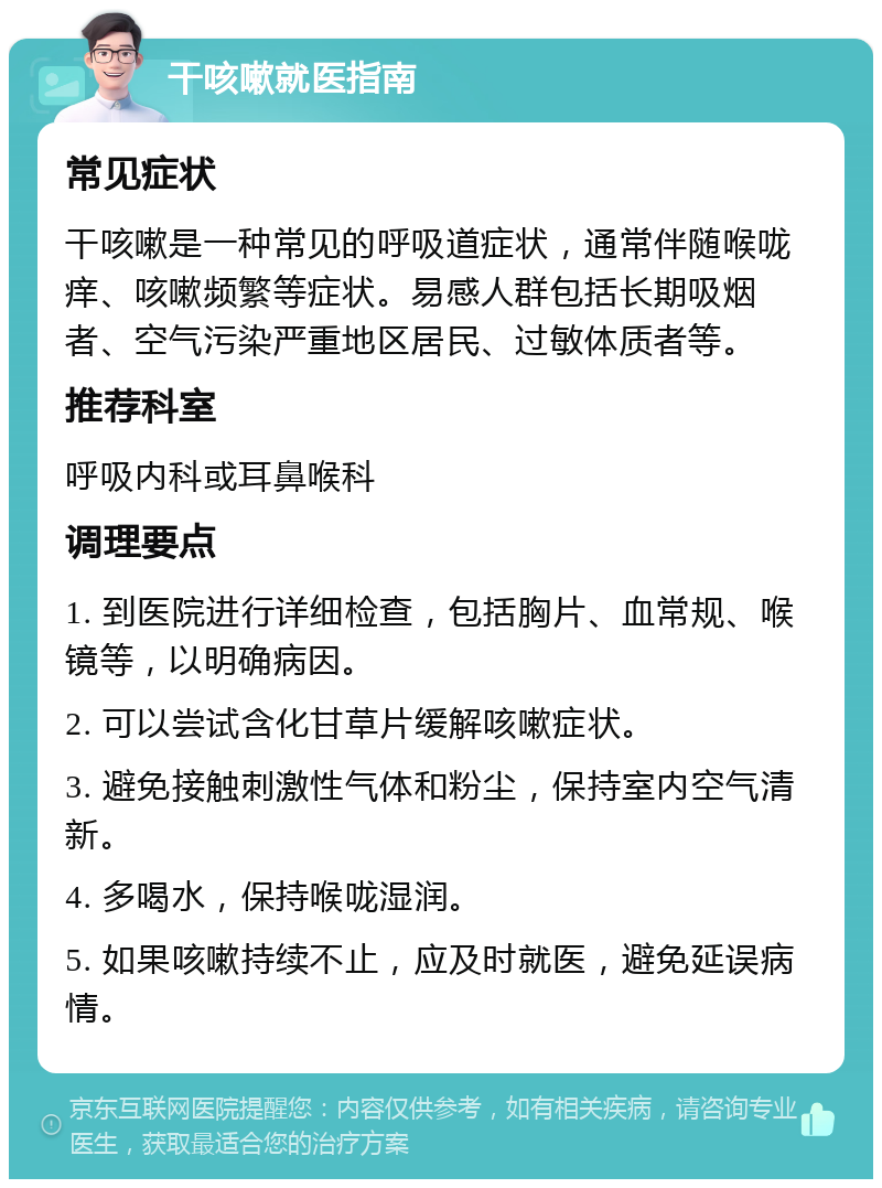 干咳嗽就医指南 常见症状 干咳嗽是一种常见的呼吸道症状，通常伴随喉咙痒、咳嗽频繁等症状。易感人群包括长期吸烟者、空气污染严重地区居民、过敏体质者等。 推荐科室 呼吸内科或耳鼻喉科 调理要点 1. 到医院进行详细检查，包括胸片、血常规、喉镜等，以明确病因。 2. 可以尝试含化甘草片缓解咳嗽症状。 3. 避免接触刺激性气体和粉尘，保持室内空气清新。 4. 多喝水，保持喉咙湿润。 5. 如果咳嗽持续不止，应及时就医，避免延误病情。