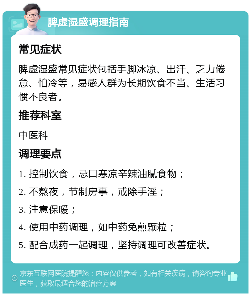 脾虚湿盛调理指南 常见症状 脾虚湿盛常见症状包括手脚冰凉、出汗、乏力倦怠、怕冷等，易感人群为长期饮食不当、生活习惯不良者。 推荐科室 中医科 调理要点 1. 控制饮食，忌口寒凉辛辣油腻食物； 2. 不熬夜，节制房事，戒除手淫； 3. 注意保暖； 4. 使用中药调理，如中药免煎颗粒； 5. 配合成药一起调理，坚持调理可改善症状。