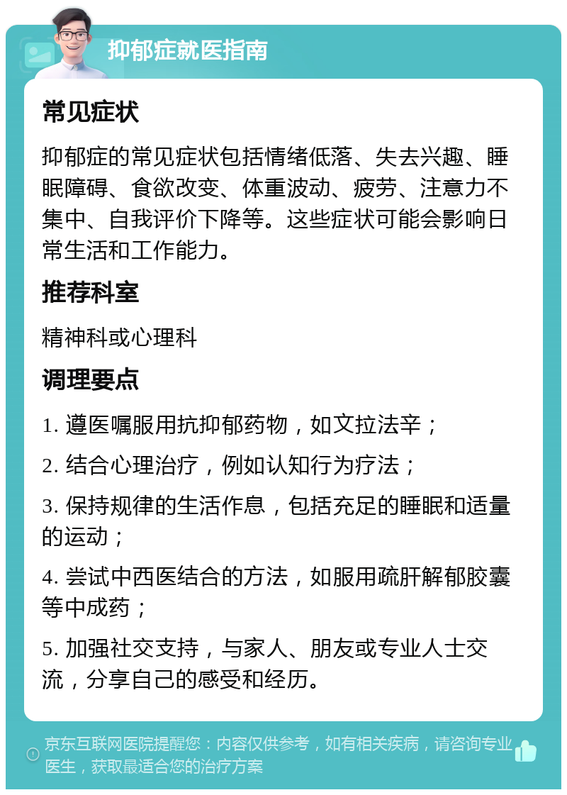 抑郁症就医指南 常见症状 抑郁症的常见症状包括情绪低落、失去兴趣、睡眠障碍、食欲改变、体重波动、疲劳、注意力不集中、自我评价下降等。这些症状可能会影响日常生活和工作能力。 推荐科室 精神科或心理科 调理要点 1. 遵医嘱服用抗抑郁药物，如文拉法辛； 2. 结合心理治疗，例如认知行为疗法； 3. 保持规律的生活作息，包括充足的睡眠和适量的运动； 4. 尝试中西医结合的方法，如服用疏肝解郁胶囊等中成药； 5. 加强社交支持，与家人、朋友或专业人士交流，分享自己的感受和经历。