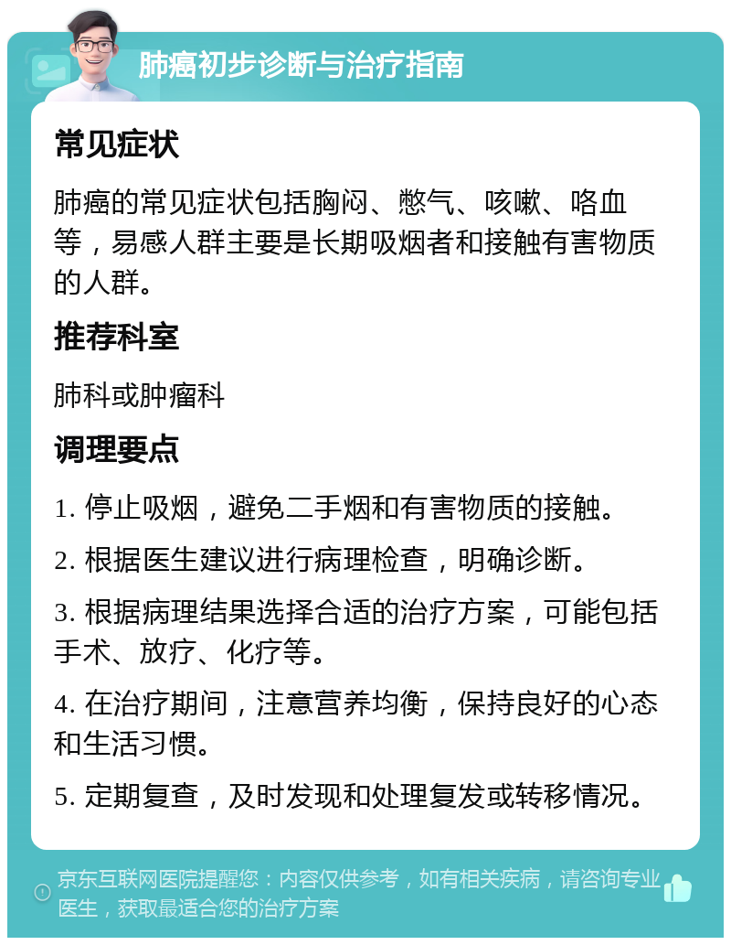 肺癌初步诊断与治疗指南 常见症状 肺癌的常见症状包括胸闷、憋气、咳嗽、咯血等，易感人群主要是长期吸烟者和接触有害物质的人群。 推荐科室 肺科或肿瘤科 调理要点 1. 停止吸烟，避免二手烟和有害物质的接触。 2. 根据医生建议进行病理检查，明确诊断。 3. 根据病理结果选择合适的治疗方案，可能包括手术、放疗、化疗等。 4. 在治疗期间，注意营养均衡，保持良好的心态和生活习惯。 5. 定期复查，及时发现和处理复发或转移情况。